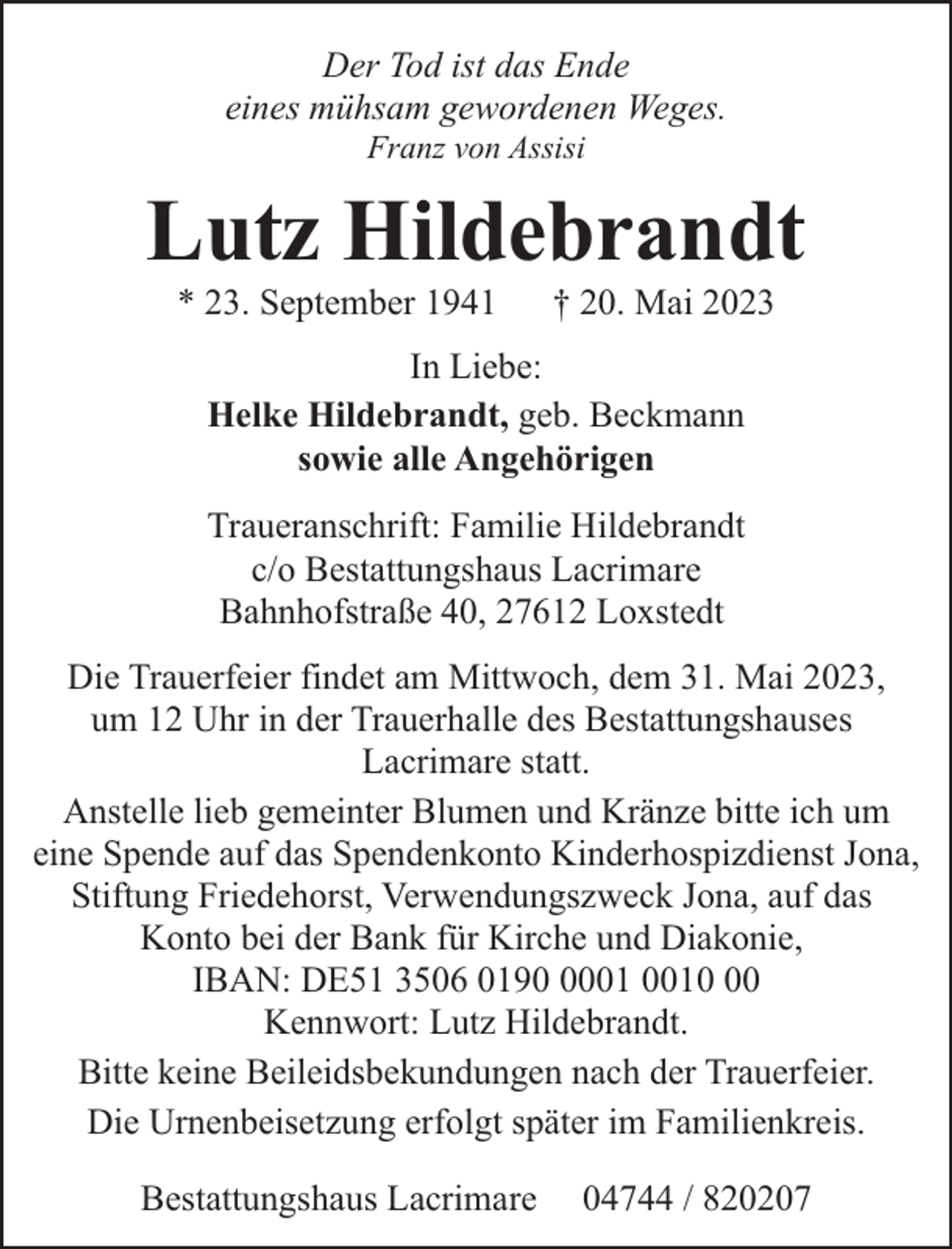 <p>Der Tod ist das Ende<br />eines mühsam gewordenen Weges.<br />Franz von Assisi</p><p>Lutz Hildebrandt<br />* 23. September 1941</p><p>† 20. Mai 2023</p><p>In Liebe:<br />Helke Hildebrandt, geb. Beckmann<br />sowie alle Angehörigen<br />Traueranschrift: Familie Hildebrandt<br />c/o Bestattungshaus Lacrimare<br />Bahnhofstraße 40, 27612 Loxstedt<br />Die Trauerfeier findet am Mittwoch, dem 31. Mai 2023,<br />um 12 Uhr in der Trauerhalle des Bestattungshauses<br />Lacrimare statt.<br />Anstelle lieb gemeinter Blumen und Kränze bitte ich um<br />eine Spende auf das Spendenkonto Kinderhospizdienst Jona,<br />Stiftung Friedehorst, Verwendungszweck Jona, auf das<br />Konto bei der Bank für Kirche und Diakonie,<br />IBAN: DE51 3506 0190<br />Kennwort: Lutz Hildebrandt.<br />Bitte keine Beileidsbekundungen nach der Trauerfeier.<br />Die Urnenbeisetzung erfolgt später im Familienkreis.<br />Bestattungshaus Lacrimare</p><p>04744 / 820207</p>