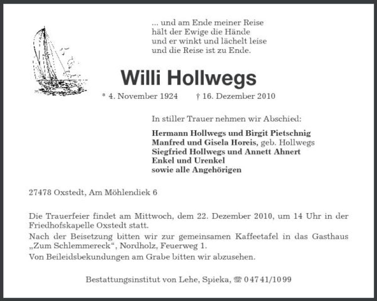 <p>... und am Ende meiner Reise hält der Ewige die Hände und er winkt und lächelt leise und die Reise ist zu Ende.</p><p>Willi Hollwegs<br />* 4. November 1924 † 16. Dezember 2010 In stiller Trauer nehmen wir Abschied: Hermann Hollwegs und Birgit Pietschnig Manfred und Gisela Horeis, geb. Hollwegs Siegfried Hollwegs und Annett Ahnert Enkel und Urenkel sowie alle Angehörigen 27478 Oxstedt, Am Möhlendiek 6 Die Trauerfeier findet am Mittwoch, dem 22. Dezember 2010, um 14 Uhr in der Friedhofskapelle Oxstedt statt. Nach der Beisetzung bitten wir zur gemeinsamen Kaffeetafel in das Gasthaus „Zum Schlemmereck“, Nordholz, Feuerweg 1. Von Beileidsbekundungen am Grabe bitten wir abzusehen. Bestattungsinstitut von Lehe, Spieka, 0 47 41/10 99</p>