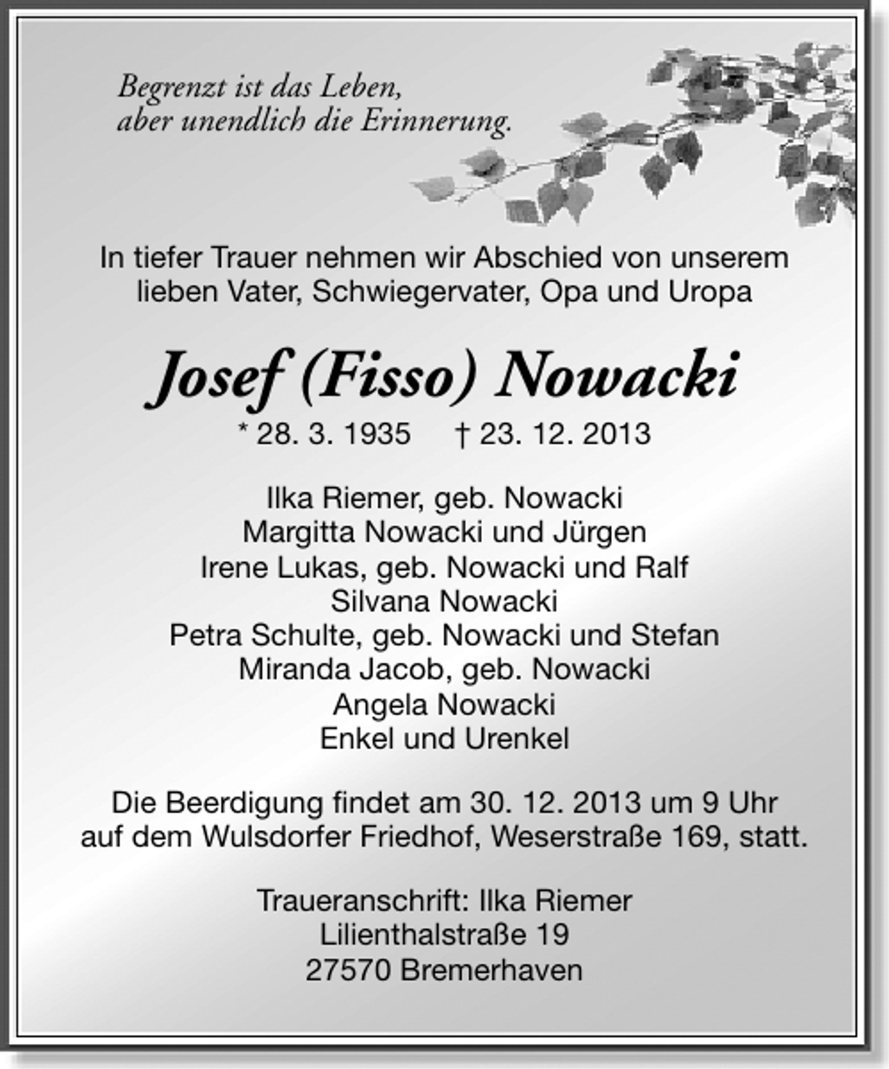 <p>Begrenzt ist das Leben,<br />aber unendlich die Erinnerung.</p><p>In tiefer Trauer nehmen wir Abschied von unserem<br />lieben Vater, Schwiegervater, Opa und Uropa</p><p>Josef (Fisso) Nowacki<br />* 28. 3. 1935</p><p>† 23. 12. 2013</p><p>Ilka Riemer, geb. Nowacki<br />Margitta Nowacki und Jürgen<br />Irene Lukas, geb. Nowacki und Ralf<br />Silvana Nowacki<br />Petra Schulte, geb. Nowacki und Stefan<br />Miranda Jacob, geb. Nowacki<br />Angela Nowacki<br />Enkel und Urenkel<br />Die Beerdigung findet am 30. 12. 2013 um 9 Uhr<br />auf dem Wulsdorfer Friedhof, Weserstraße 169, statt.<br />Traueranschrift: Ilka Riemer<br />Lilienthalstraße 19<br />27570 Bremerhaven</p>