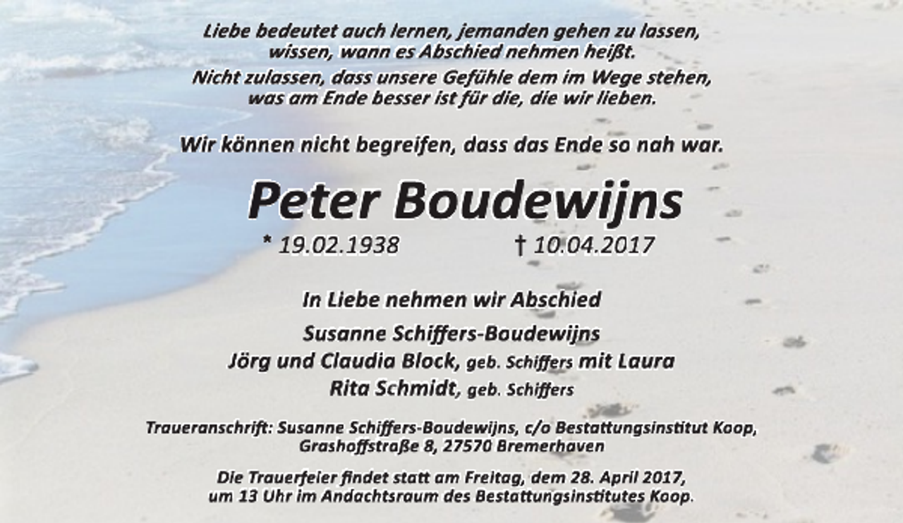 <p>Liebe bedeutet auch lernen, jemanden gehen zu lassen,<br />wissen, wann es Abschied nehmen heißt.<br />Nicht zulassen, dass unsere Gefühle dem im Wege stehen,<br />was am Ende besser ist für die, die wir lieben.</p><p>Wir können nicht begreifen, dass das Ende so nah war.</p><p>Peter Boudewijns<br />* 19.02.1938</p><p>† 10.04.2017</p><p>In Liebe nehmen wir Abschied<br />Susanne Schiff<br />ffe<br />ers-Boudewijns<br />Jörg und Claudia Block, geb. Schiff<br />ffe<br />ers mit Laura<br />Rita Schmidt, geb. Schiff<br />ffe<br />e rs<br />Traueranschrift<br />ft:: Susanne Schiff<br />ffe<br />ers-Boudewijns, c/o Bestatt<br />ttu<br />ungsinsti<br />tittut Koop,<br />Grashoff<br />ffsstraße 8, 27570 Bremerhaven<br />Die Trauerfeier fi<br />fin<br />ndet statt am Freitag, dem 28. April 2017,<br />um 13 Uhr im Andachtsraum des Bestatt<br />ttu<br />ungsinsti<br />tittutes Koop.</p>