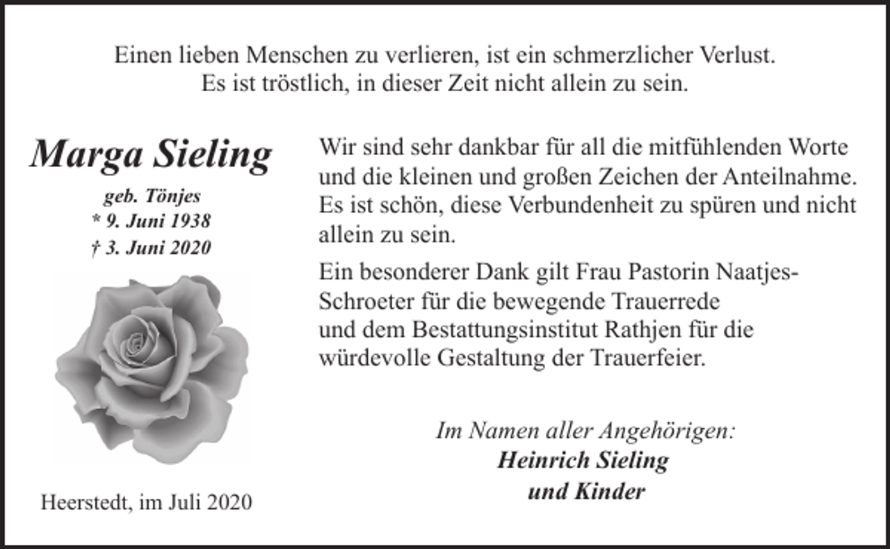 <p>Einen lieben Menschen zu verlieren, ist ein schmerzlicher Verlust.<br />Es ist tröstlich, in dieser Zeit nicht allein zu sein.</p><p>Marga Sieling<br />geb. Tönjes<br />* 9. Juni 1938<br />† 3. Juni 2020</p><p>Heerstedt, im Juli 2020</p><p>Wir sind sehr dankbar für all die mitfühlenden Worte<br />und die kleinen und großen Zeichen der Anteilnahme.<br />Es ist schön, diese Verbundenheit zu spüren und nicht<br />allein zu sein.<br />Ein besonderer Dank gilt Frau Pastorin NaatjesSchroeter für die bewegende Trauerrede<br />und dem Bestattungsinstitut Rathjen für die<br />würdevolle Gestaltung der Trauerfeier.<br />Im Namen aller Angehörigen:<br />Heinrich Sieling<br />und Kinder</p>
