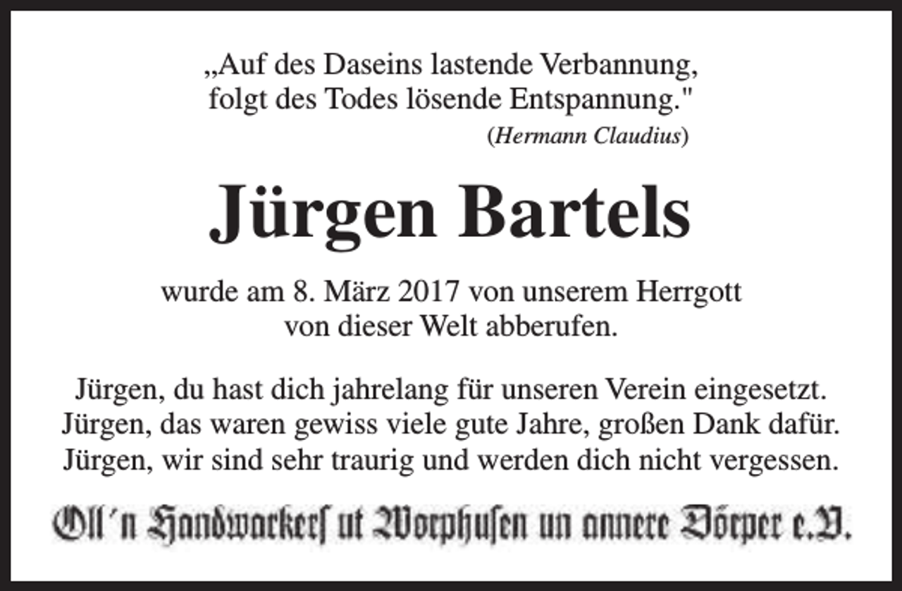 <p>„Auf des Daseins lastende Verbannung,<br />folgt des Todes lösende Entspannung."<br />(Hermann Claudius)</p><p>Jürgen Bartels<br />wurde am 8. März 2017 von unserem Herrgott<br />von dieser Welt abberufen.<br />Jürgen, du hast dich jahrelang für unseren Verein eingesetzt.<br />Jürgen, das waren gewiss viele gute Jahre, großen Dank dafür.<br />Jürgen, wir sind sehr traurig und werden dich nicht vergessen.</p>