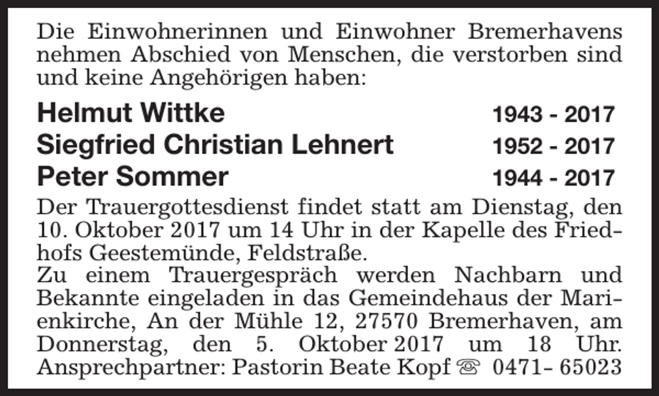 <p>Die Einwohnerinnen und Einwohner Bremerhavens<br />nehmen Abschied von Menschen, die verstorben sind<br />und keine Angehörigen haben:</p><p>Helmut Wittke<br />Siegfried Christian Lehnert<br />Peter Sommer</p><p>1943 - 2017<br />1952 - 2017<br />1944 - 2017<br />Der Trauergottesdienst findet statt am Dienstag, den<br />10. Oktober 2017 um 14 Uhr in der Kapelle des Friedhofs Geestemünde, Feldstraße.<br />Zu einem Trauergespräch werden Nachbarn und<br />Bekannte eingeladen in das Gemeindehaus der Marienkirche, An der Mühle 12, 27570 Bremerhaven, am<br />Donnerstag, den 5. Oktober 2017 um 18 Uhr.<br />Ansprechpartner: Pastorin Beate Kopf s 0471- 65023</p>