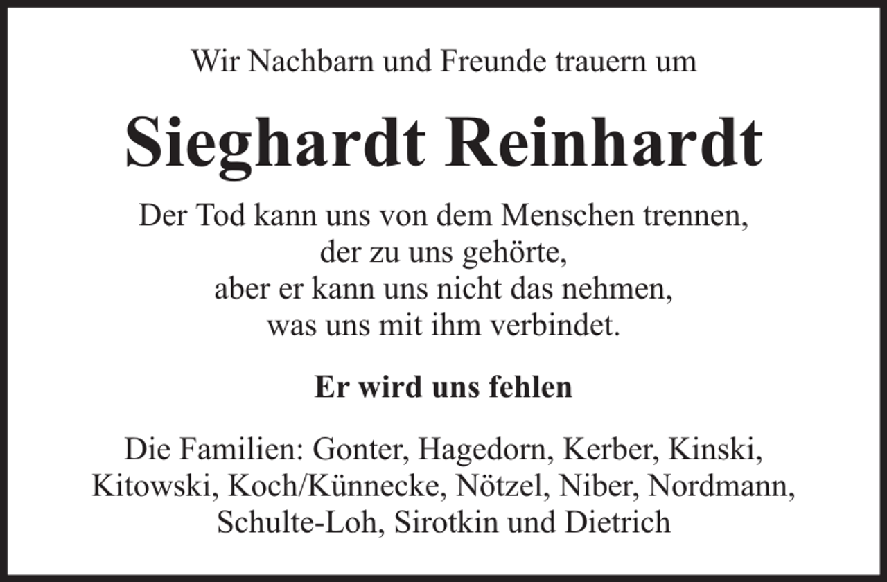 <p>Wir Nachbarn und Freunde trauern um</p><p>Sieghardt Reinhardt<br />Der Tod kann uns von dem Menschen trennen,<br />der zu uns gehörte,<br />aber er kann uns nicht das nehmen,<br />was uns mit ihm verbindet.<br />Er wird uns fehlen<br />Die Familien: Gonter, Hagedorn, Kerber, Kinski,<br />Kitowski, Koch/Künnecke, Nötzel, Niber, Nordmann,<br />Schulte-Loh, Sirotkin und Dietrich</p>