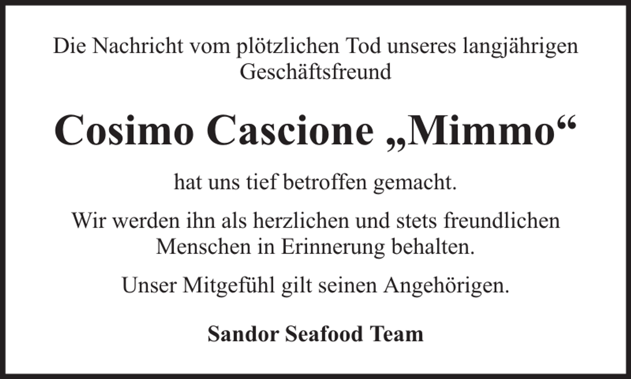 <p>Die Nachricht vom plötzlichen Tod unseres langjährigen<br />Geschäftsfreund</p><p>Cosimo Cascione „Mimmo“<br />hat uns tief betroffen gemacht.<br />Wir werden ihn als herzlichen und stets freundlichen<br />Menschen in Erinnerung behalten.<br />Unser Mitgefühl gilt seinen Angehörigen.<br />Sandor Seafood Team</p>