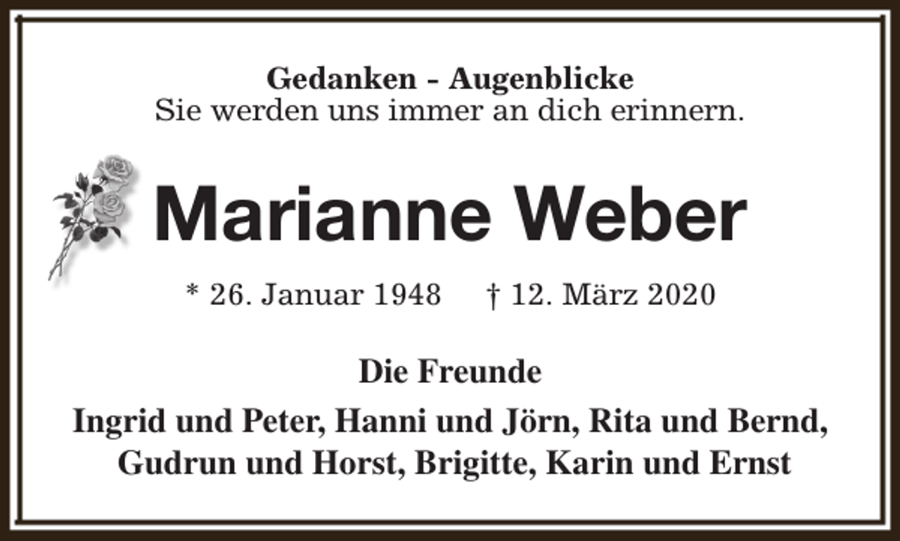 <p>Gedanken - Augenblicke<br />Sie werden uns immer an dich erinnern.</p><p>Marianne Weber<br />* 26. Januar 1948</p><p>† 12. März 2020</p><p>Die Freunde<br />Ingrid und Peter, Hanni und Jörn, Rita und Bernd,<br />Gudrun und Horst, Brigitte, Karin und Ernst</p>