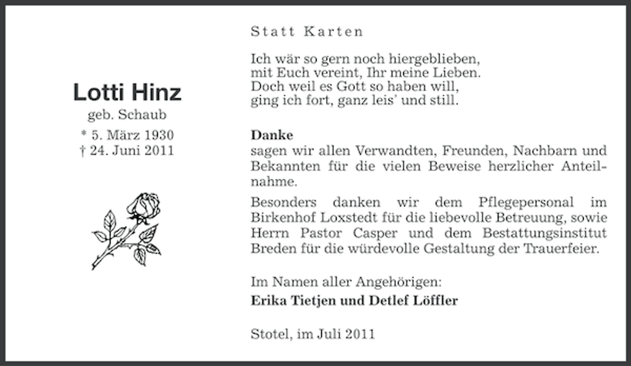 <p>Statt Karten</p><p>Lotti Hinz</p><p>Ich wär so gern noch hiergeblieben,<br />mit Euch vereint, Ihr meine Lieben.<br />Doch weil es Gott so haben will,<br />ging ich fort, ganz leis' und still.</p><p>geb. Schaub<br />* 5. März 1930<br />† 24. Juni 2011</p><p>Danke<br />sagen wir allen Verwandten, Freunden, Nachbarn und<br />Bekannten für die vielen Beweise herzlicher Anteilnahme.<br />Besonders danken wir dem Pflegepersonal im<br />Birkenhof Loxstedt für die liebevolle Betreuung, sowie<br />Herrn Pastor Casper und dem Bestattungsinstitut<br />Breden für die würdevolle Gestaltung der Trauerfeier.<br />Im Namen aller Angehörigen:<br />Erika Tietjen und Detlef Löffler<br />Stotel, im Juli 2011</p>