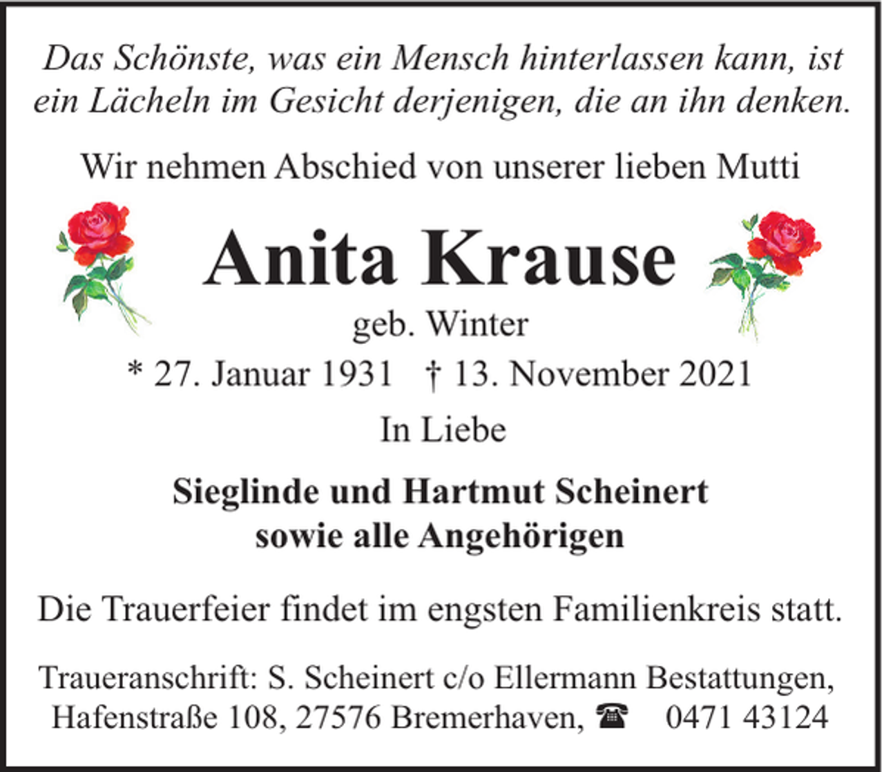 <p>Das Schönste, was ein Mensch hinterlassen kann, ist<br />ein Lächeln im Gesicht derjenigen, die an ihn denken.<br />Wir nehmen Abschied von unserer lieben Mutti</p><p>Anita Krause</p><p>geb. Winter<br />* 27. Januar 1931 † 13. November 2021<br />In Liebe<br />Sieglinde und Hartmut Scheinert<br />sowie alle Angehörigen<br />Die Trauerfeier findet im engsten Familienkreis statt.<br />Traueranschrift: S. Scheinert c/o Ellermann Bestattungen,<br />Hafenstraße 108, 27576 Bremerhaven, ( 0471 43124</p>