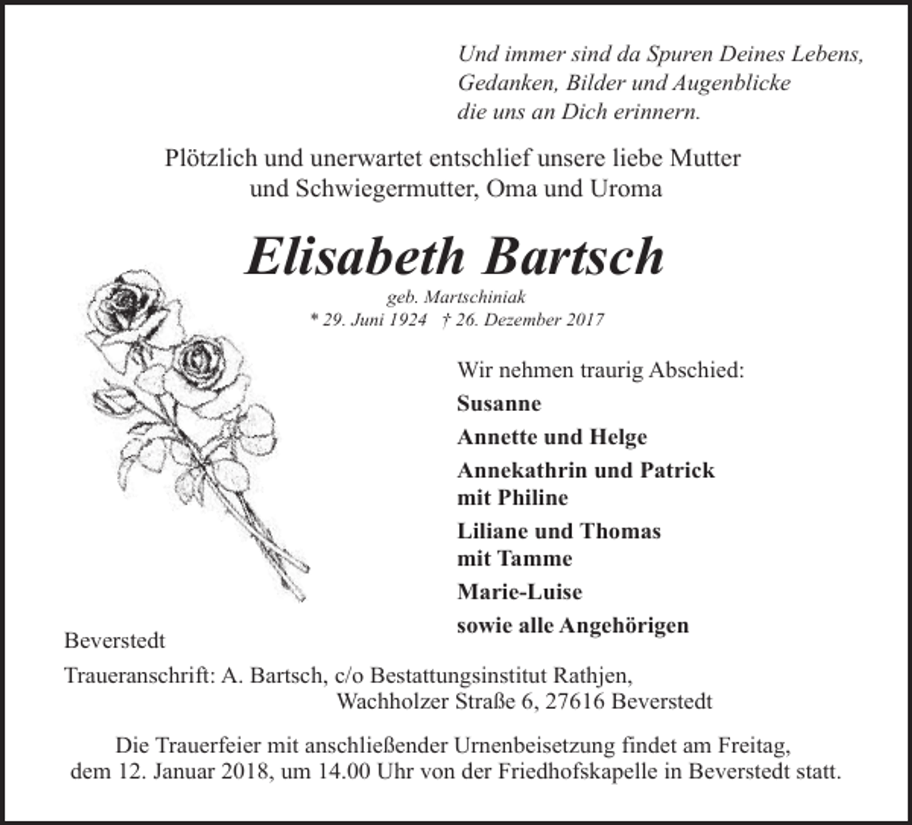 <p>Und immer sind da Spuren Deines Lebens,<br />Gedanken, Bilder und Augenblicke<br />die uns an Dich erinnern.</p><p>Plötzlich und unerwartet entschlief unsere liebe Mutter<br />und Schwiegermutter, Oma und Uroma</p><p>Elisabeth Bartsch<br />geb. Martschiniak<br />* 29. Juni 1924 † 26. Dezember 2017</p><p>Wir nehmen traurig Abschied:<br />Susanne<br />Annette und Helge<br />Annekathrin und Patrick<br />mit Philine<br />Liliane und Thomas<br />mit Tamme<br />Marie-Luise<br />sowie alle Angehörigen</p><p>Beverstedt<br />Traueranschrift: A. Bartsch, c/o Bestattungsinstitut Rathjen,<br />Wachholzer Straße 6, 27616 Beverstedt</p><p>Die Trauerfeier mit anschließender Urnenbeisetzung findet am Freitag,<br />dem 12. Januar 2018, um 14.00 Uhr von der Friedhofskapelle in Beverstedt statt.</p>