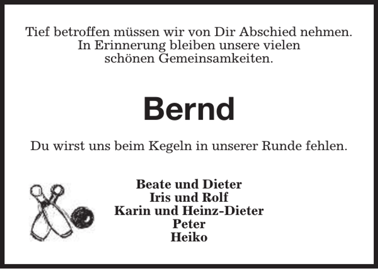 <p>Tief betroffen müssen wir von Dir Abschied nehmen.<br />In Erinnerung bleiben unsere vielen<br />schönen Gemeinsamkeiten.</p><p>Bernd<br />Du wirst uns beim Kegeln in unserer Runde fehlen.<br />Beate und Dieter<br />Iris und Rolf<br />Karin und Heinz-Dieter<br />Peter<br />Heiko</p>