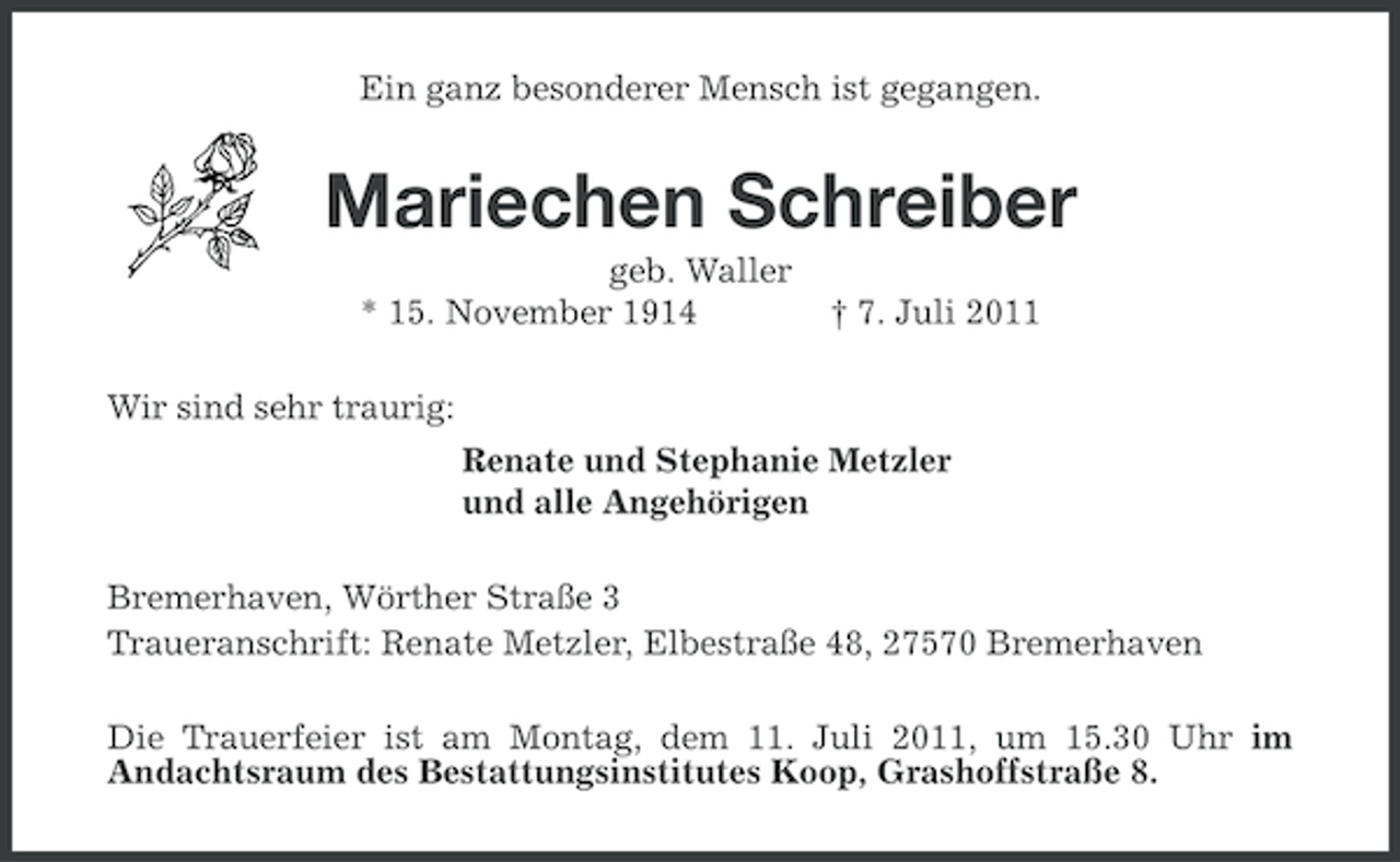 <p>Ein ganz besonderer Mensch ist gegangen.</p><p>Mariechen Schreiber<br />geb. Waller<br />* 15. November 1914</p><p>† 7. Juli 2011</p><p>Wir sind sehr traurig:<br />Renate und Stephanie Metzler<br />und alle Angehörigen<br />Bremerhaven, Wörther Straße 3<br />Traueranschrift: Renate Metzler, Elbestraße 48, 27570 Bremerhaven<br />Die Trauerfeier ist am Montag, dem 11. Juli 2011, um 15.30 Uhr im<br />Andachtsraum des Bestattungsinstitutes Koop, Grashoffstraße 8.</p>