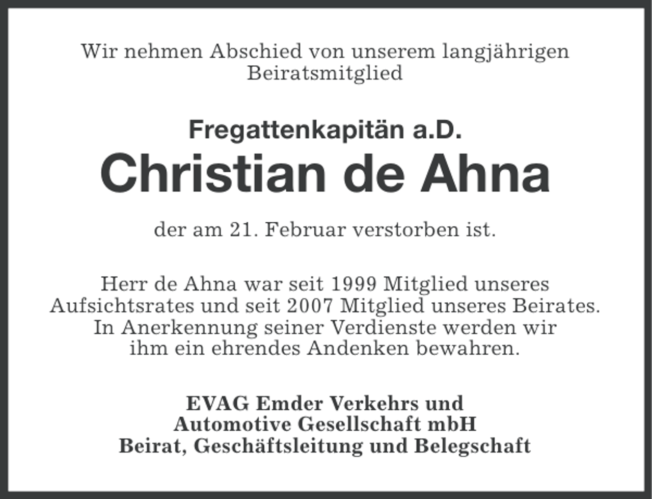 <p>Wir nehmen Abschied von unserem langjährigen<br />Beiratsmitglied</p><p>Fregattenkapitän a.D.</p><p>Christian de Ahna<br />der am 21. Februar verstorben ist.<br />Herr de Ahna war seit 1999 Mitglied unseres<br />Aufsichtsrates und seit 2007 Mitglied unseres Beirates.<br />In Anerkennung seiner Verdienste werden wir<br />ihm ein ehrendes Andenken bewahren.<br />EVAG Emder Verkehrs und<br />Automotive Gesellschaft mbH<br />Beirat, Geschäftsleitung und Belegschaft</p>