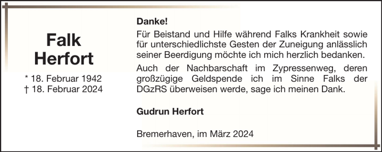 <p>Falk<br />Herfort<br />* 18. Februar 1942<br />† 18. Februar 2024</p><p>Danke!<br />Für Beistand und Hilfe während Falks Krankheit sowie<br />für unterschiedlichste Gesten der Zuneigung anlässlich<br />seiner Beerdigung möchte ich mich herzlich bedanken.<br />Auch der Nachbarschaft im Zypressenweg, deren<br />großzügige Geldspende ich im Sinne Falks der<br />DGzRS überweisen werde, sage ich meinen Dank.<br />Gudrun Herfort<br />Bremerhaven, im März 2024</p>