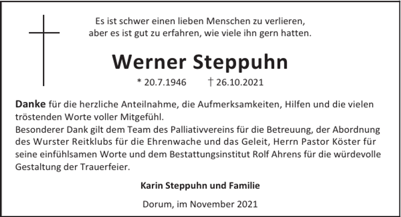<p>Es ist schwer einen lieben Menschen zu verlieren,<br />aber es ist gut zu erfahren, wie viele ihn gern hatten.</p><p>Werner Steppuhn<br />* 20.7.1946</p><p>† 26.10.2021</p><p>Danke für die herzliche Anteilnahme, die Aufmerksamkeiten, Hilfen und die vielen</p><p>tröstenden Worte voller Mitgefühl.<br />Besonderer Dank gilt dem Team des Palliativvereins für die Betreuung, der Abordnung<br />des Wurster Reitklubs für die Ehrenwache und das Geleit, Herrn Pastor Köster für<br />seine einfühlsamen Worte und dem Bestattungsinstitut Rolf Ahrens für die würdevolle<br />Gestaltung der Trauerfeier.<br />Karin Steppuhn und Familie<br />Dorum, im November 2021</p>