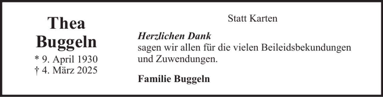 <p>Thea<br />Buggeln<br />* 9. April 1930<br />† 4. März 2025</p>
<p>Statt Karten<br />Herzlichen Dank<br />sagen wir allen für die vielen Beileidsbekundungen<br />und Zuwendungen.<br />Familie Buggeln</p>