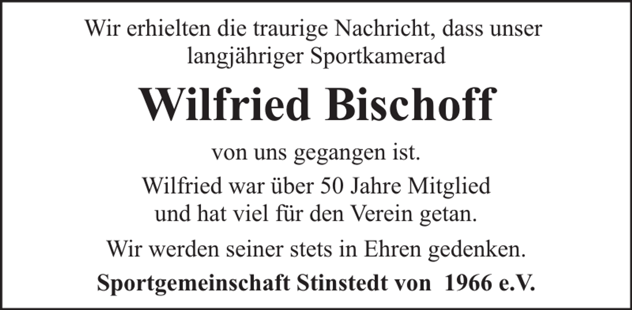 <p>Wir erhielten die traurige Nachricht, dass unser<br />langjähriger Sportkamerad</p><p>Wilfried Bischoff</p><p>von uns gegangen ist.<br />Wilfried war über 50 Jahre Mitglied<br />und hat viel für den Verein getan.<br />Wir werden seiner stets in Ehren gedenken.<br />Sportgemeinschaft Stinstedt von 1966 e.V.</p>