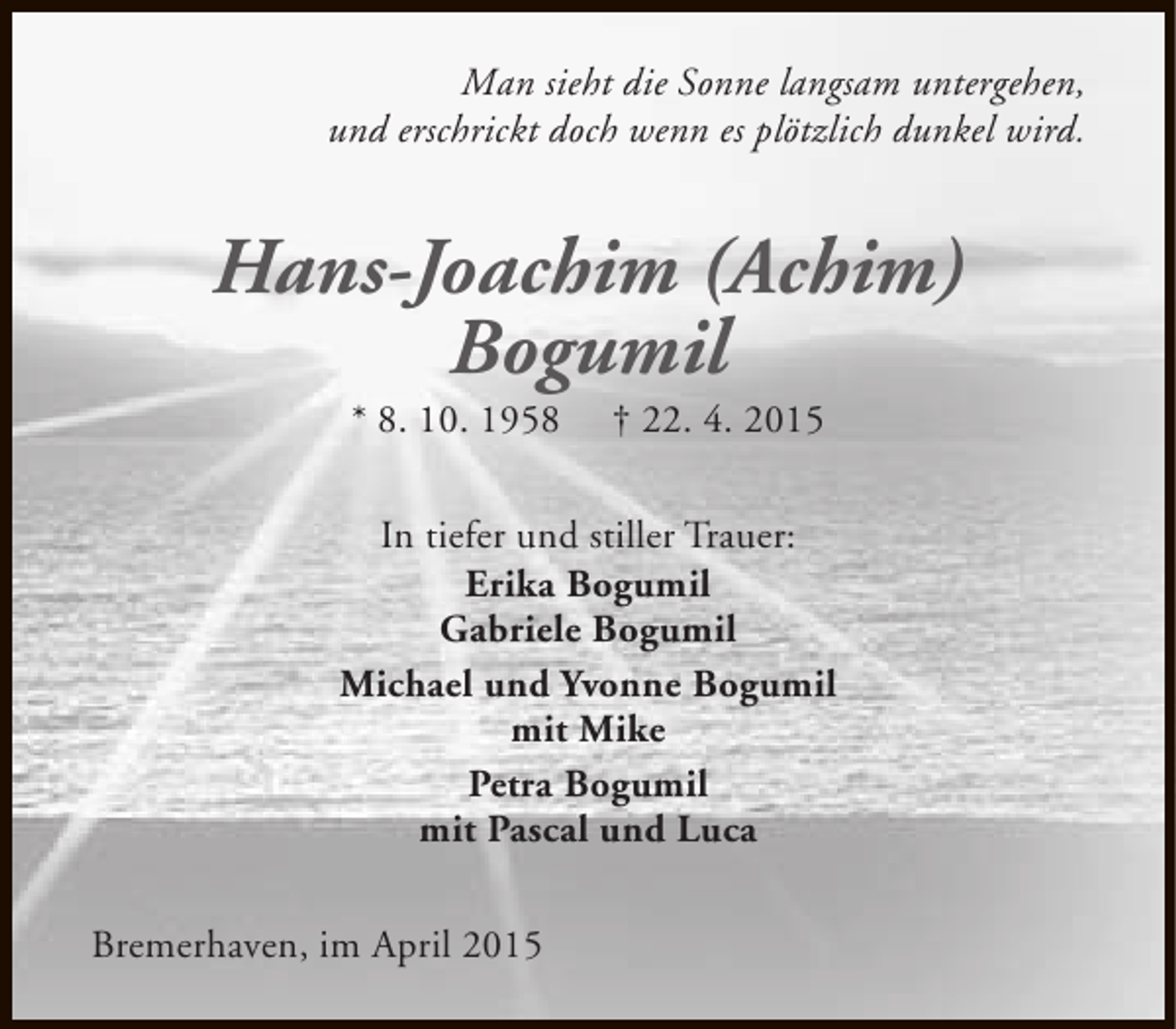 <p>Man sieht die Sonne langsam untergehen,<br />und erschrickt doch wenn es plötzlich dunkel wird.</p><p>Hans-Joachim (Achim)<br />Bogumil<br />* 8. 10. 1958</p><p>† 22. 4. 2015</p><p>In tiefer und stiller Trauer:<br />Erika Bogumil<br />Gabriele Bogumil<br />Michael und Yvonne Bogumil<br />mit Mike<br />Petra Bogumil<br />mit Pascal und Luca<br />Bremerhaven, im April 2015</p>