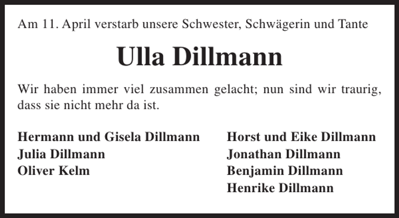 <p>Am 11. April verstarb unsere Schwester, Schwägerin und Tante</p><p>Ulla Dillmann<br />Wir haben immer viel zusammen gelacht; nun sind wir traurig,<br />dass sie nicht mehr da ist.<br />Hermann und Gisela Dillmann<br />Julia Dillmann<br />Oliver Kelm</p><p>Horst und Eike Dillmann<br />Jonathan Dillmann<br />Benjamin Dillmann<br />Henrike Dillmann</p>