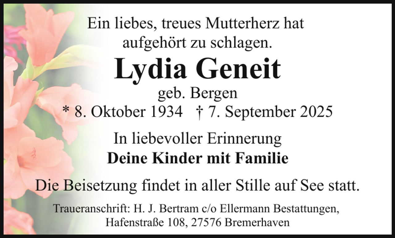 <p>Ein liebes, treues Mutterherz hat<br />aufgehört zu schlagen.</p><p>Lydia Geneit</p><p>geb. Bergen<br />* 8. Oktober 1934 † 7. September 2025<br />In liebevoller Erinnerung<br />Deine Kinder mit Familie<br />Die Beisetzung findet in aller Stille auf See statt.<br />Traueranschrift: H. J. Bertram c/o Ellermann Bestattungen,<br />Hafenstraße 108, 27576 Bremerhaven</p>