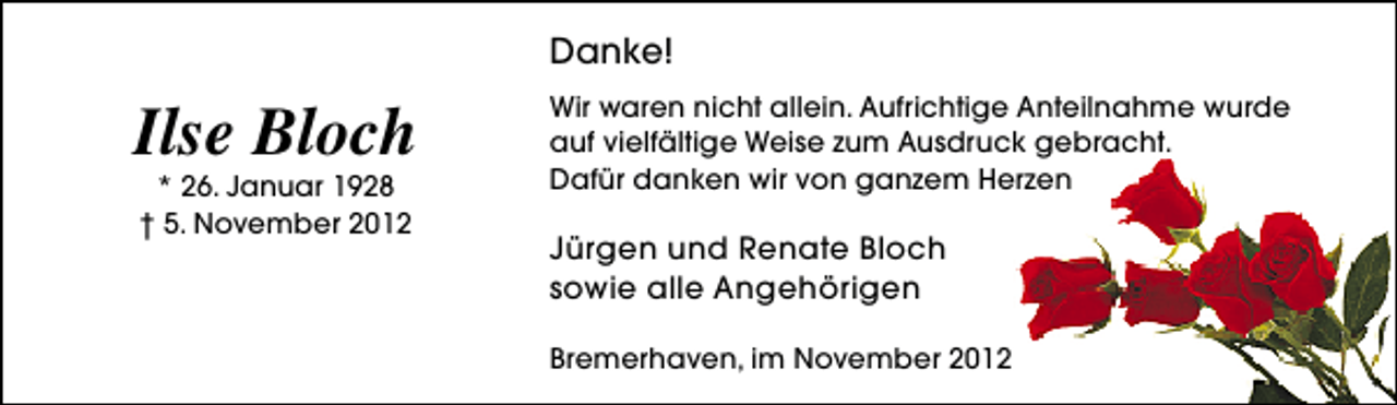 <p>Danke!</p><p>Ilse Bloch<br />* 26. Januar 1928<br />† 5. November 2012</p><p>Wir waren nicht allein. Aufrichtige Anteilnahme wurde<br />auf vielfältige Weise zum Ausdruck gebracht.<br />Dafür danken wir von ganzem Herzen</p><p>Jürgen und Renate Bloch<br />sowie alle Angehörigen<br />Bremerhaven, im November 2012</p>