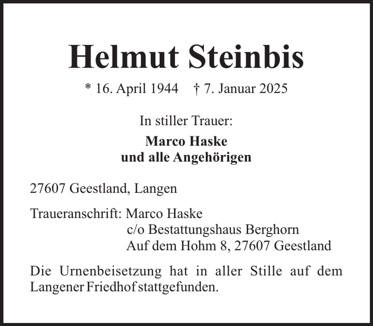 <p>Helmut Steinbis<br />* 16. April 1944</p><p>† 7. Januar 2025</p><p>In stiller Trauer:<br />Marco Haske<br />und alle Angehörigen<br />27607 Geestland, Langen<br />Traueranschrift: Marco Haske<br />c/o Bestattungshaus Berghorn<br />Auf dem Hohm 8, 27607 Geestland<br />Die Urnenbeisetzung hat in aller Stille auf dem<br />Langener Friedhof stattgefunden.</p>