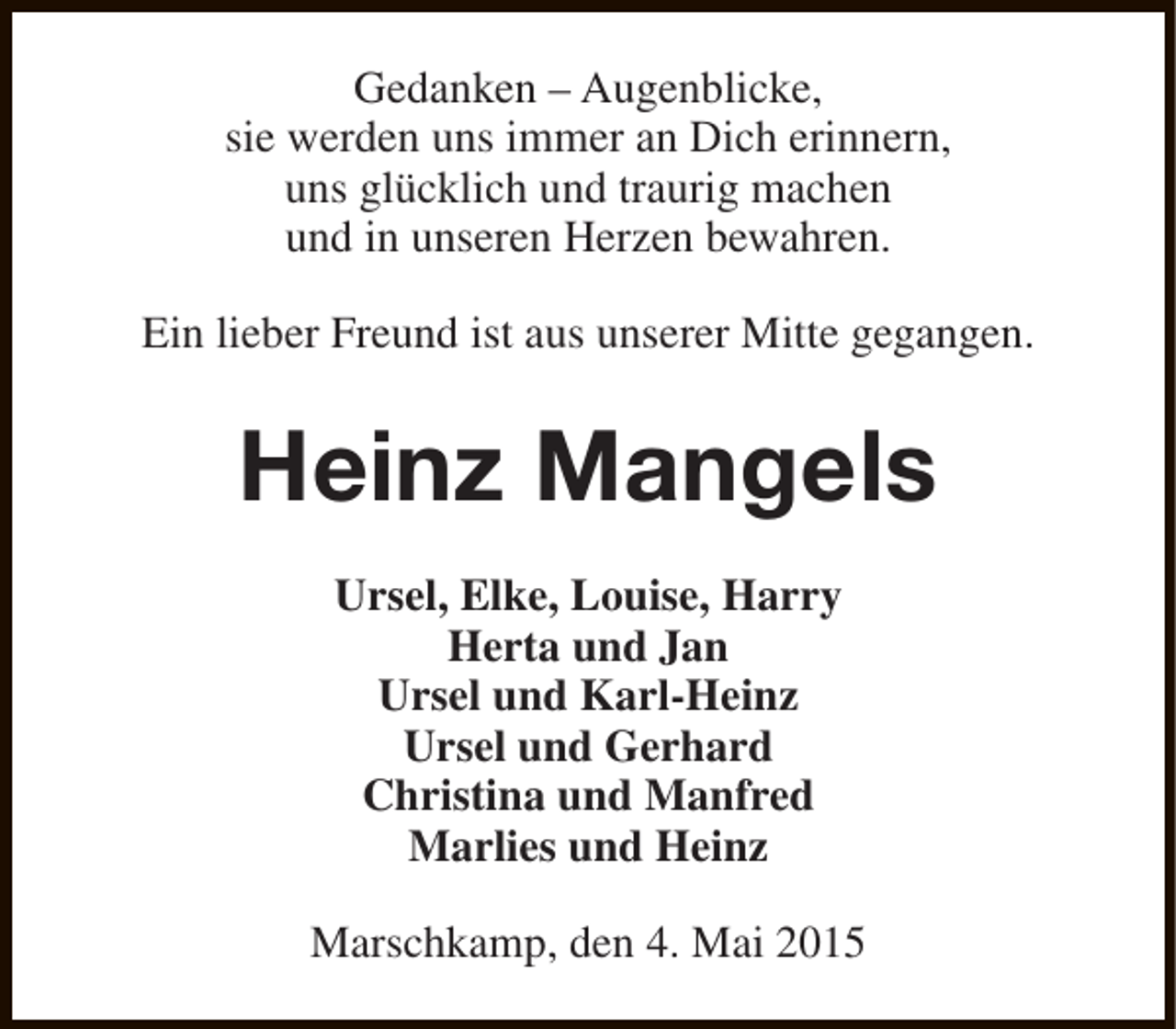 <p>Gedanken – Augenblicke,<br />sie werden uns immer an Dich erinnern,<br />uns glücklich und traurig machen<br />und in unseren Herzen bewahren.<br />Ein lieber Freund ist aus unserer Mitte gegangen.</p><p>Heinz Mangels<br />Ursel, Elke, Louise, Harry<br />Herta und Jan<br />Ursel und Karl-Heinz<br />Ursel und Gerhard<br />Christina und Manfred<br />Marlies und Heinz<br />Marschkamp, den 4. Mai 2015</p>