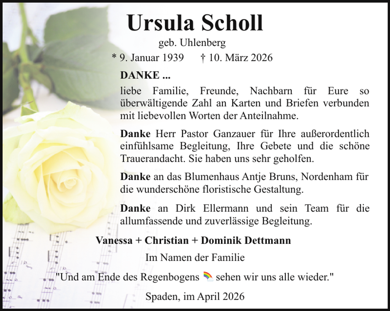 <p>Ursula Scholl</p><p>geb. Uhlenberg<br />* 9. Januar 1939<br />† 10. März 2026<br />DANKE ...<br />liebe Familie, Freunde, Nachbarn für Eure so<br />überwältigende Zahl an Karten und Briefen verbunden<br />mit liebevollen Worten der Anteilnahme.<br />Danke Herr Pastor Ganzauer für Ihre außerordentlich<br />einfühlsame Begleitung, Ihre Gebete und die schöne<br />Trauerandacht. Sie haben uns sehr geholfen.<br />Danke an das Blumenhaus Antje Bruns, Nordenham für<br />die wunderschöne floristische Gestaltung.<br />Danke an Dirk Ellermann und sein Team für die<br />allumfassende und zuverlässige Begleitung.<br />Vanessa + Christian + Dominik Dettmann<br />Im Namen der Familie<br />"Und am Ende des Regenbogens</p><p>sehen wir uns alle wieder."</p><p>Spaden, im April 2026</p>