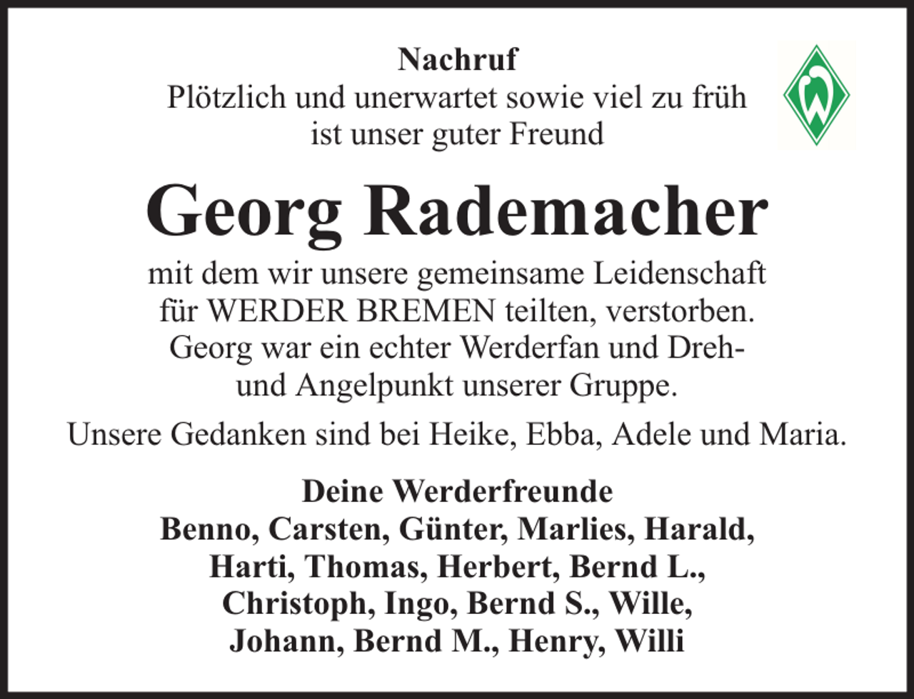 <p>Nachruf<br />Plötzlich und unerwartet sowie viel zu früh<br />ist unser guter Freund</p><p>Georg Rademacher</p><p>mit dem wir unsere gemeinsame Leidenschaft<br />für WERDER BREMEN teilten, verstorben.<br />Georg war ein echter Werderfan und Drehund Angelpunkt unserer Gruppe.<br />Unsere Gedanken sind bei Heike, Ebba, Adele und Maria.<br />Deine Werderfreunde<br />Benno, Carsten, Günter, Marlies, Harald,<br />Harti, Thomas, Herbert, Bernd L.,<br />Christoph, Ingo, Bernd S., Wille,<br />Johann, Bernd M., Henry, Willi</p>