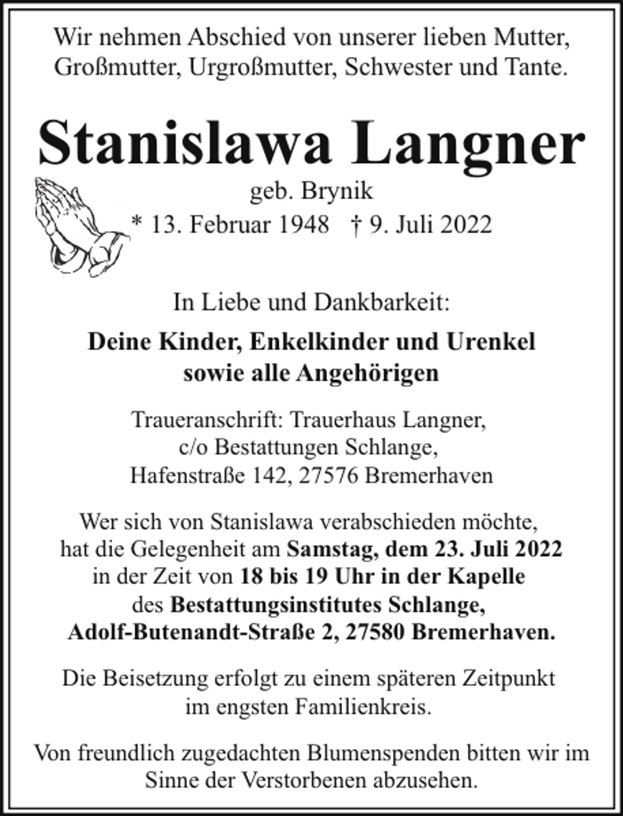 <p>Wir nehmen Abschied von unserer lieben Mutter,<br />Großmutter, Urgroßmutter, Schwester und Tante.</p><p>Stanislawa Langner<br />geb. Brynik<br />* 13. Februar 1948 † 9. Juli 2022</p><p>In Liebe und Dankbarkeit:<br />Deine Kinder, Enkelkinder und Urenkel<br />sowie alle Angehörigen<br />Traueranschrift: Trauerhaus Langner,<br />c/o Bestattungen Schlange,<br />Hafenstraße 142, 27576 Bremerhaven<br />Wer sich von Stanislawa verabschieden möchte,<br />hat die Gelegenheit am Samstag, dem 23. Juli 2022<br />in der Zeit von 18 bis 19 Uhr in der Kapelle<br />des Bestattungsinstitutes Schlange,<br />Adolf-Butenandt-Straße 2, 27580 Bremerhaven.<br />Die Beisetzung erfolgt zu einem späteren Zeitpunkt<br />im engsten Familienkreis.<br />Von freundlich zugedachten Blumenspenden bitten wir im<br />Sinne der Verstorbenen abzusehen.</p>