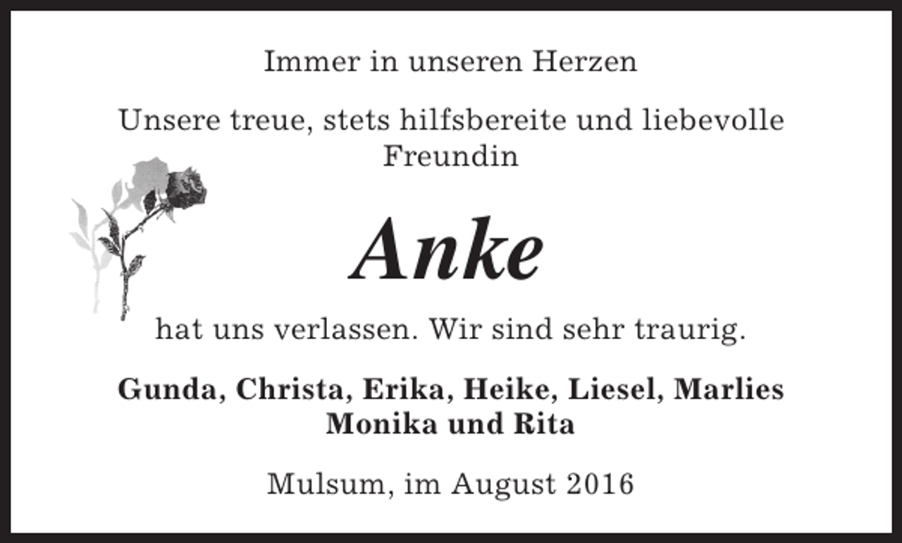 <p>Immer in unseren Herzen<br />Unsere treue, stets hilfsbereite und liebevolle<br />Freundin</p><p>Anke</p><p>hat uns verlassen. Wir sind sehr traurig.<br />Gunda, Christa, Erika, Heike, Liesel, Marlies<br />Monika und Rita<br />Mulsum, im August 2016</p>