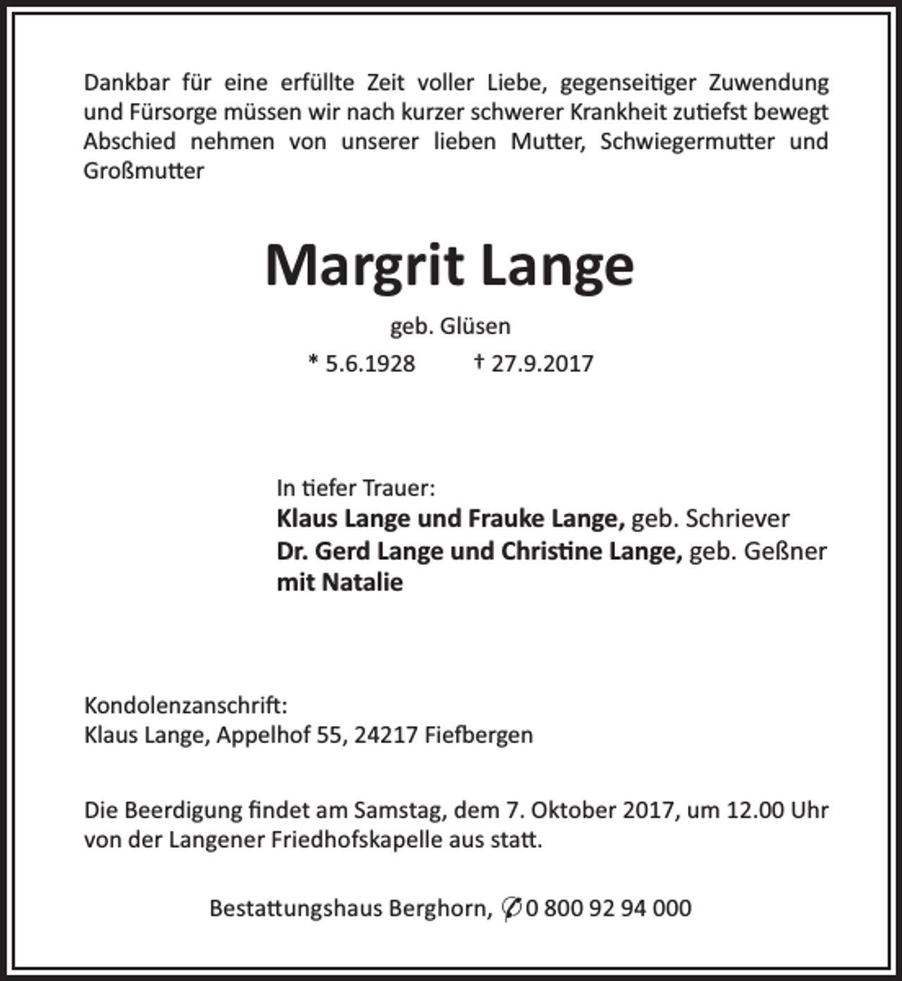 <p>Dankbar für eine erfüllte Zeit voller Liebe, gegensei ger Zuwendung<br />und Fürsorge müssen wir nach kurzer schwerer Krankheit zu efst bewegt<br />Abschied nehmen von unserer lieben Mu er, Schwiegermu er und<br />Großmu er</p><p>Margrit Lange<br />geb. Glüsen<br />* 5.6.1928<br />† 27.9.2017</p><p>In efer Trauer:</p><p>Klaus Lange und Frauke Lange, geb. Schriever<br />Dr. Gerd Lange und Chris ne Lange, geb. Geßner<br />mit Natalie</p><p>Kondolenzanschri :<br />Klaus Lange, Appelhof 55, 24217 Fie ergen<br />Die Beerdigung ﬁndet am Samstag, dem 7. Oktober 2017, um 12.00 Uhr<br />von der Langener Friedhofskapelle aus sta .<br />Besta ungshaus Berghorn, * 0 800 92 94 000</p>