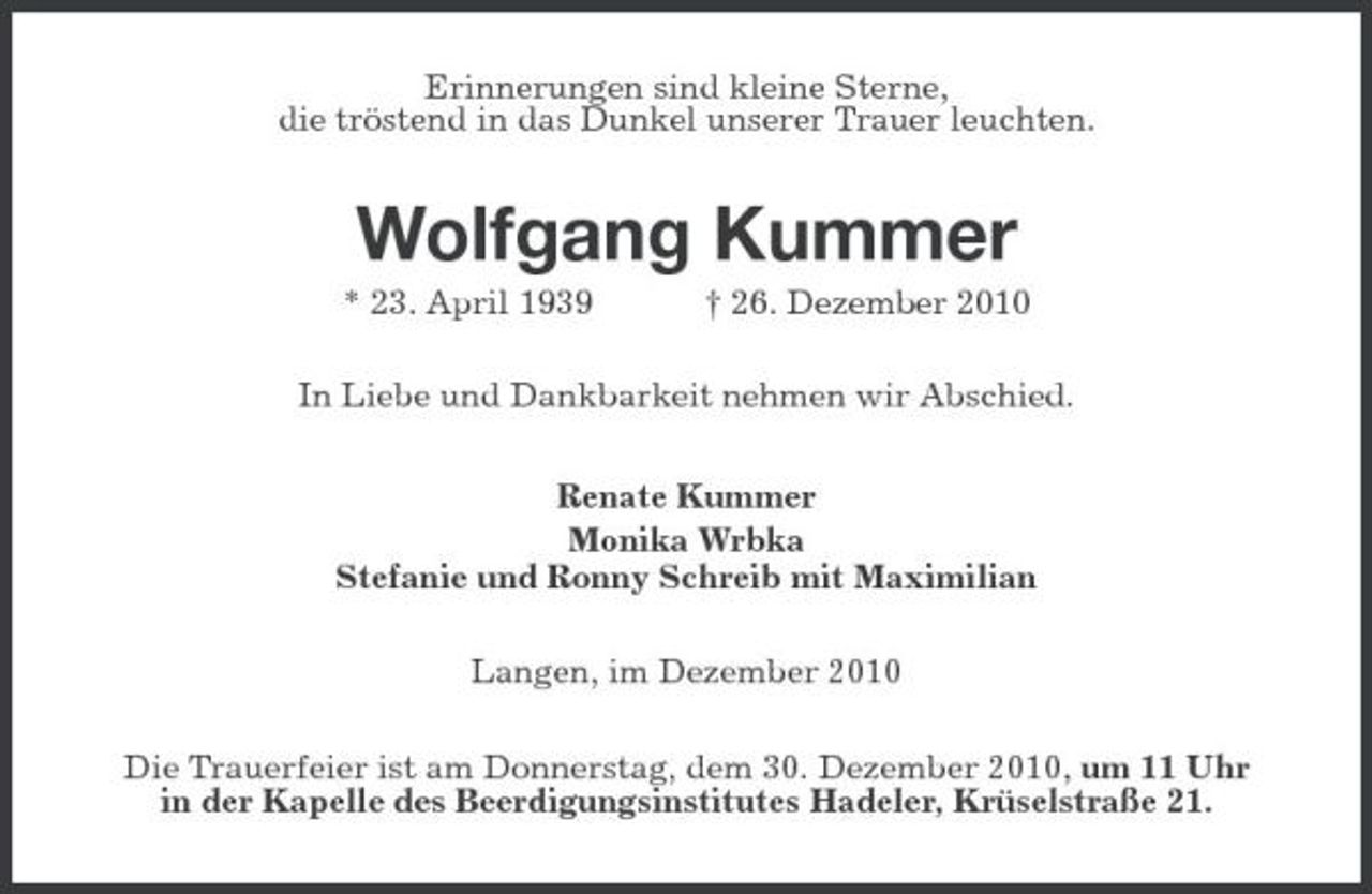 <p>Erinnerungen sind kleine Sterne, die tröstend in das Dunkel unserer Trauer leuchten.</p><p>Wolfgang Kummer<br />* 23. April 1939 † 26. Dezember 2010 In Liebe und Dankbarkeit nehmen wir Abschied. Renate Kummer Monika Wrbka Stefanie und Ronny Schreib mit Maximilian Langen, im Dezember 2010 Die Trauerfeier ist am Donnerstag, dem 30. Dezember 2010, um 11 Uhr in der Kapelle des Beerdigungsinstitutes Hadeler, Krüselstraße 21.</p>