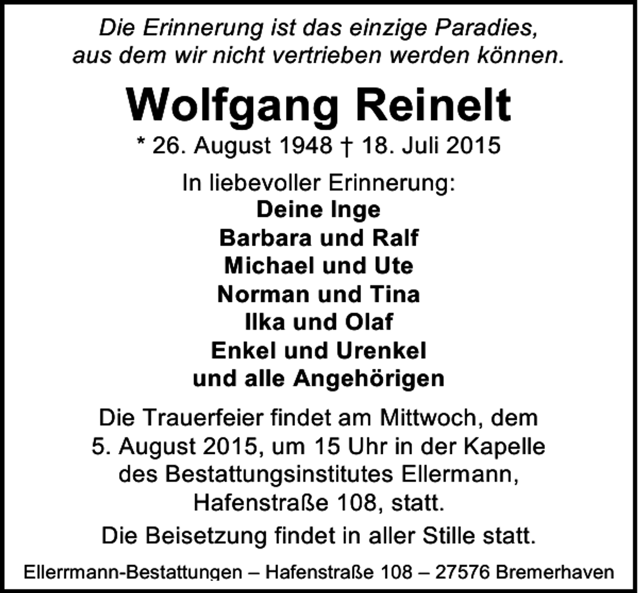 <p>Die Erinnerung ist das einzige Paradies,<br />aus dem wir nicht vertrieben werden können.</p><p>Wolfgang Reinelt<br />* 26. August 1948 † 18. Juli 2015<br />In liebevoller Erinnerung:<br />Deine Inge<br />Barbara und Ralf<br />Michael und Ute<br />Norman und Tina<br />Ilka und Olaf<br />Enkel und Urenkel<br />und alle Angehörigen<br />Die Trauerfeier findet am Mittwoch, dem<br />5. August 2015, um 15 Uhr in der Kapelle<br />des Bestattungsinstitutes Ellermann,<br />Hafenstraße 108, statt.<br />Die Beisetzung findet in aller Stille statt.<br />Ellerrmann-Bestattungen – Hafenstraße 108 – 27576 Bremerhaven</p>