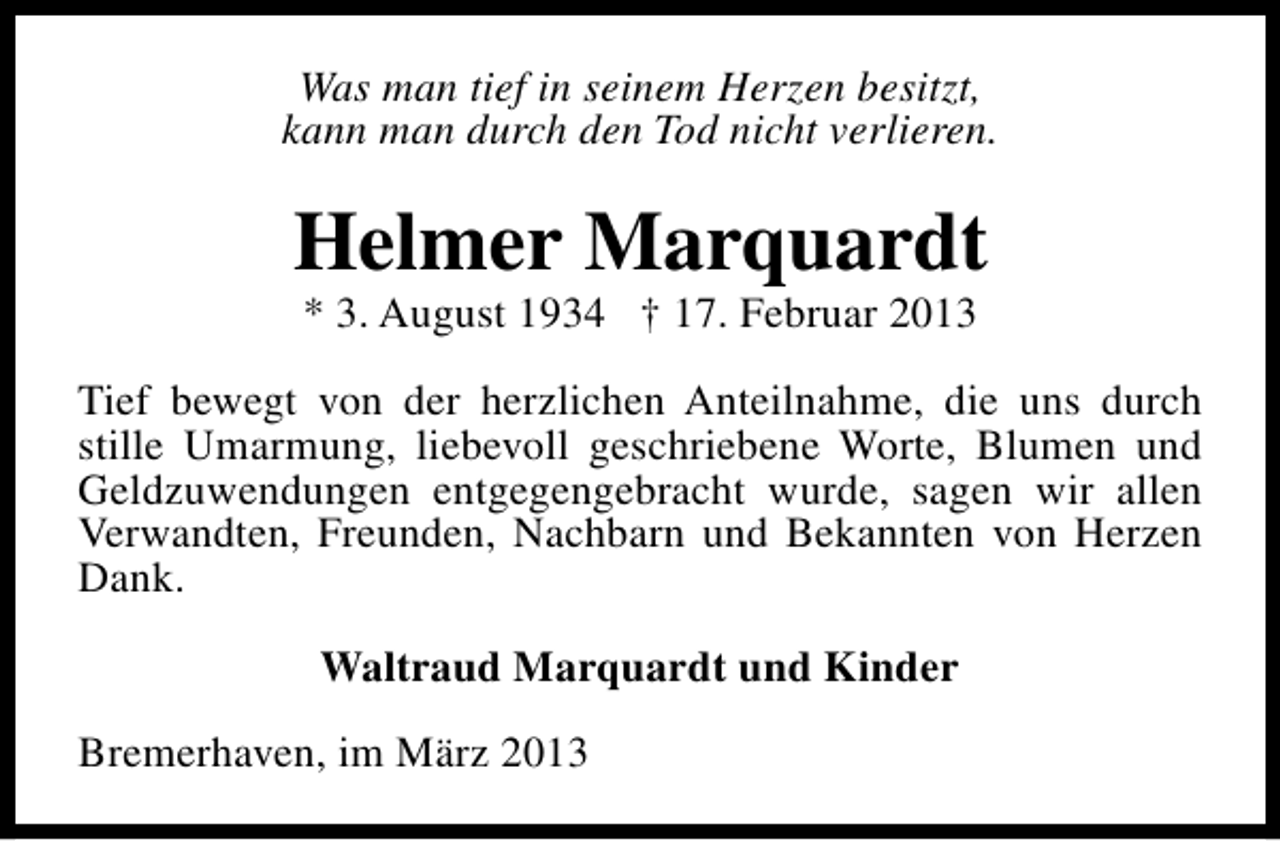 <p>Was man tief in seinem Herzen besitzt,<br />kann man durch den Tod nicht verlieren.</p><p>Helmer Marquardt<br />* 3. August 1934 † 17. Februar 2013</p><p>Tief bewegt von der herzlichen Anteilnahme, die uns durch<br />stille Umarmung, liebevoll geschriebene Worte, Blumen und<br />Geldzuwendungen entgegengebracht wurde, sagen wir allen<br />Verwandten, Freunden, Nachbarn und Bekannten von Herzen<br />Dank.<br />Waltraud Marquardt und Kinder<br />Bremerhaven, im März 2013</p>