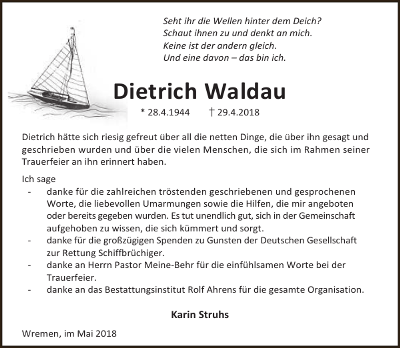 <p>Seht ihr die Wellen hinter dem Deich?<br />Schaut ihnen zu und denkt an mich.<br />Keine ist der andern gleich.<br />Und eine davon – das bin ich.</p><p>Dietrich Waldau<br />* 28.4.1944</p><p>† 29.4.2018</p><p>Dietrich hätte sich riesig gefreut über all die netten Dinge, die über ihn gesagt und<br />geschrieben wurden und über die vielen Menschen, die sich im Rahmen seiner<br />Trauerfeier an ihn erinnert haben.<br />Ich sage<br />danke für die zahlreichen tröstenden geschriebenen und gesprochenen<br />Worte, die liebevollen Umarmungen sowie die Hilfen, die mir angeboten<br />oder bereits gegeben wurden. Es tut unendlich gut, sich in der Gemeinschaft<br />aufgehoben zu wissen, die sich kümmert und sorgt.<br />danke für die großzügigen Spenden zu Gunsten der Deutschen Gesellschaft<br />zur Rettung Schiffbrüchiger.<br />danke an Herrn Pastor Meine-Behr für die einfühlsamen Worte bei der<br />Trauerfeier.<br />danke an das Bestattungsinstitut Rolf Ahrens für die gesamte Organisation.</p><p>Karin Struhs<br />Wremen, im Mai 2018</p>