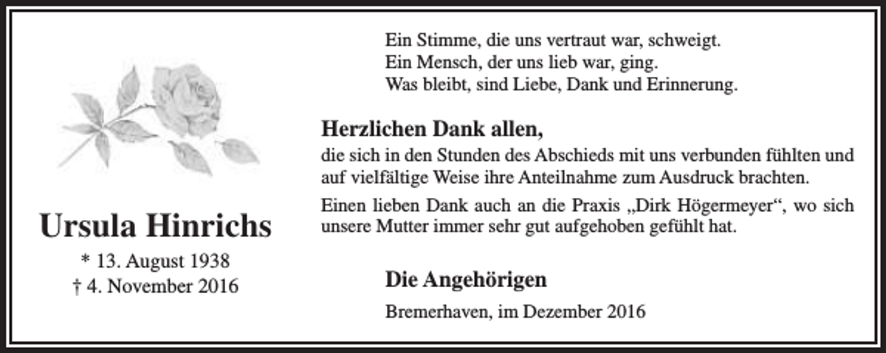 <p>Ein Stimme, die uns vertraut war, schweigt.<br />Ein Mensch, der uns lieb war, ging.<br />Was bleibt, sind Liebe, Dank und Erinnerung.</p><p>Herzlichen Dank allen,</p><p>Ursula Hinrichs<br />* 13. August 1938<br />† 4. November 2016</p><p>die sich in den Stunden des Abschieds mit uns verbunden fühlten und<br />auf vielfältige Weise ihre Anteilnahme zum Ausdruck brachten.<br />Einen lieben Dank auch an die Praxis „Dirk Högermeyer“, wo sich<br />unsere Mutter immer sehr gut aufgehoben gefühlt hat.</p><p>Die Angehörigen<br />Bremerhaven, im Dezember 2016</p>