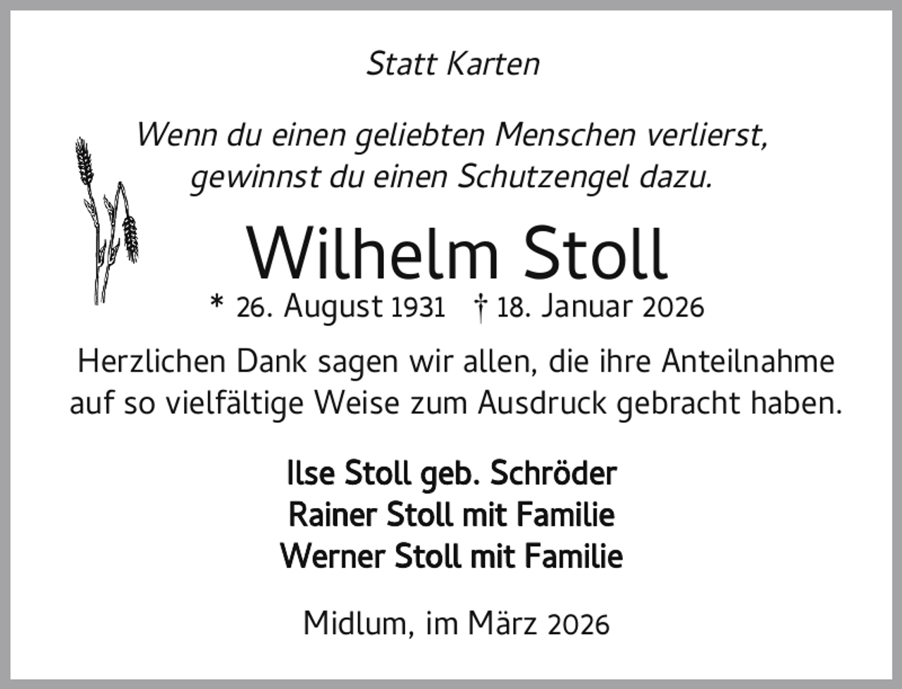<p>Statt Karten<br />Wenn du einen geliebten Menschen verlierst,<br />gewinnst du einen Schutzengel dazu.</p><p>Wilhelm Stoll</p><p>* 26. August 1931 † 18. Januar 2026<br />Herzlichen Dank sagen wir allen, die ihre Anteilnahme<br />auf so vielfältige Weise zum Ausdruck gebracht haben.<br />Ilse Stoll geb. Schröder<br />Rainer Stoll mit Familie<br />Werner Stoll mit Familie<br />Midlum, im März 2026</p>