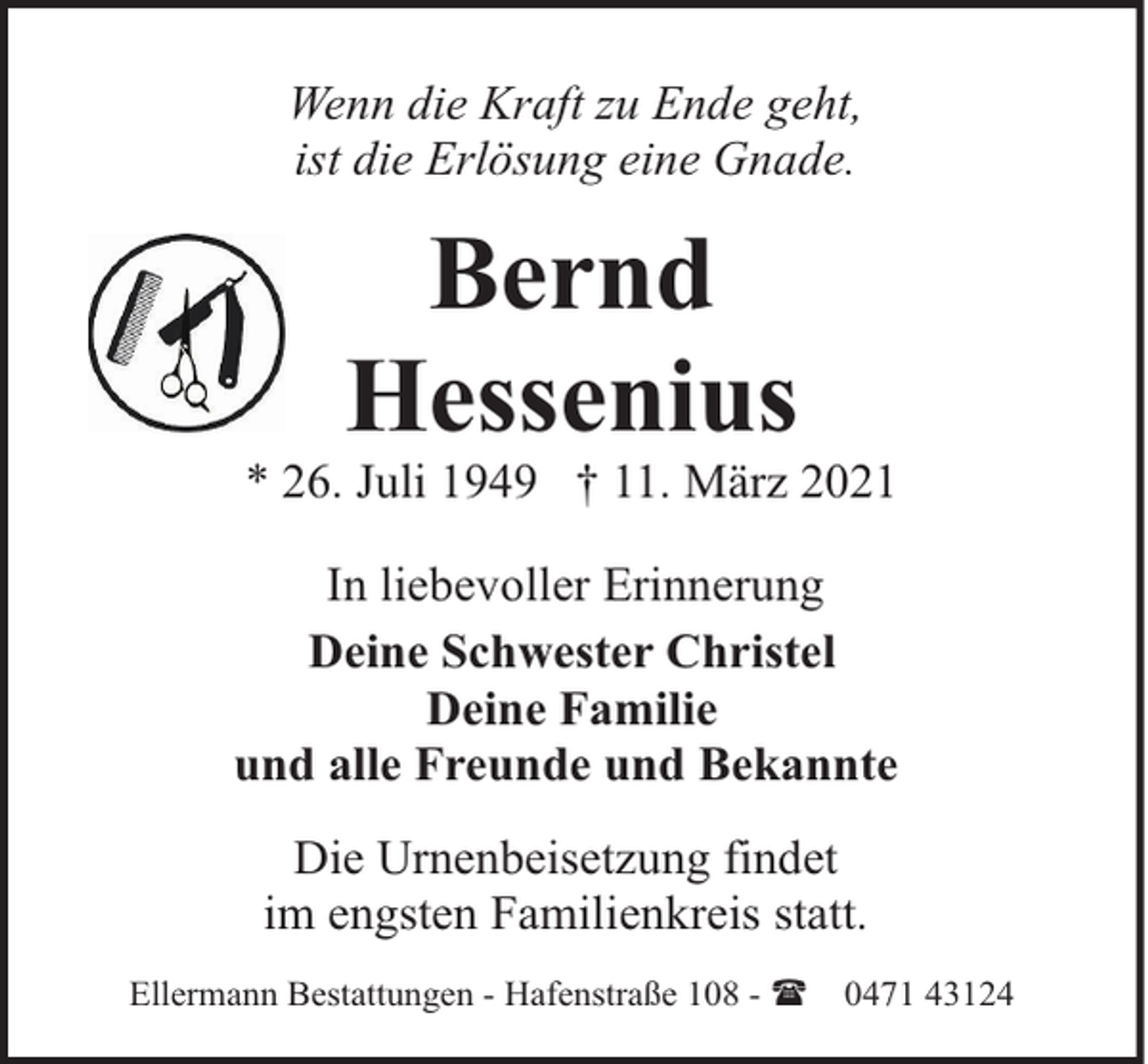 <p>Wenn die Kraft zu Ende geht,<br />ist die Erlösung eine Gnade.</p><p>Bernd<br />Hessenius</p><p>* 26. Juli 1949 † 11. März 2021<br />In liebevoller Erinnerung<br />Deine Schwester Christel<br />Deine Familie<br />und alle Freunde und Bekannte<br />Die Urnenbeisetzung findet<br />im engsten Familienkreis statt.<br />Ellermann Bestattungen - Hafenstraße 108 - (</p><p>0471 43124</p>