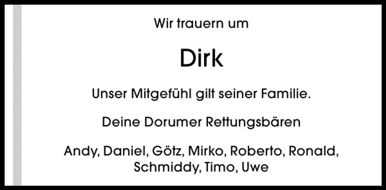 <p>Wir trauern um</p><p>Dirk<br />Unser Mitgefühl gilt seiner Familie.<br />Deine Dorumer Rettungsbären<br />Andy, Daniel, Götz, Mirko, Roberto, Ronald,<br />Schmiddy, Timo, Uwe</p>