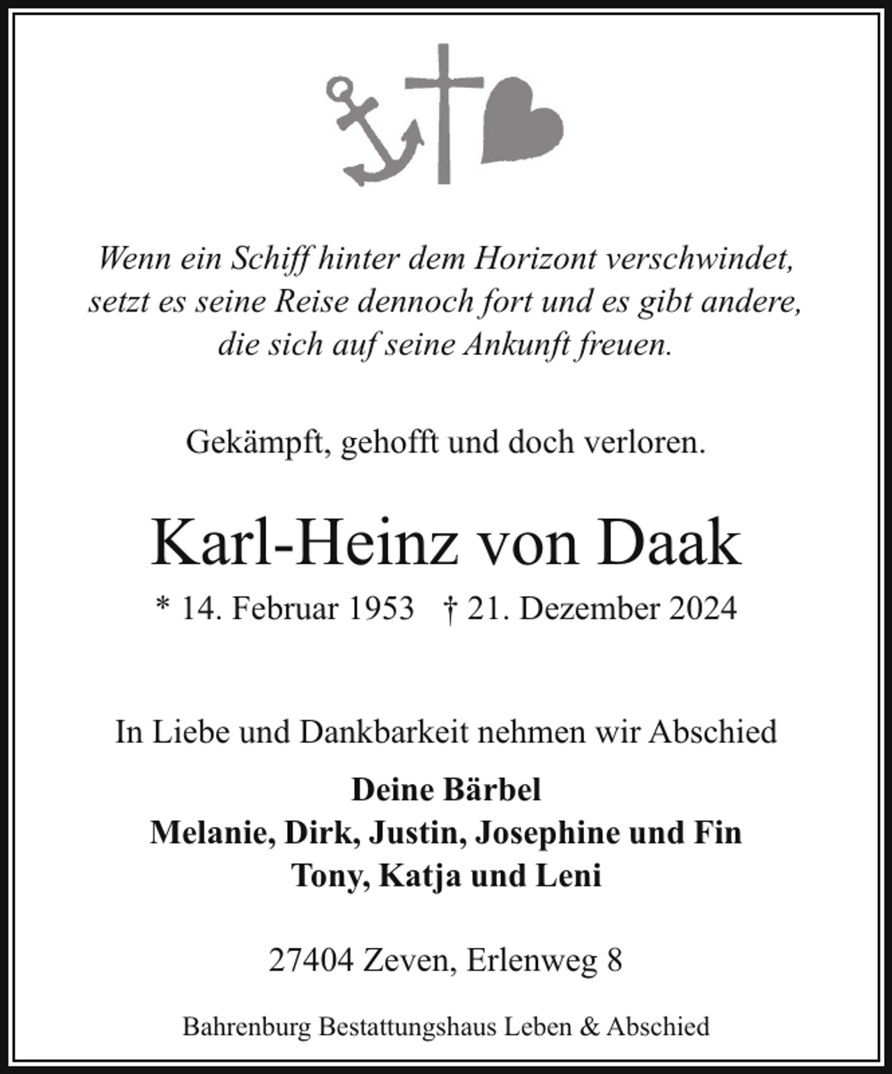 <p>Wenn ein Schiff hinter dem Horizont verschwindet,<br />setzt es seine Reise dennoch fort und es gibt andere,<br />die sich auf seine Ankunft freuen.<br />Gekämpft, gehofft und doch verloren.</p><p>Karl-Heinz von Daak<br />* 14. Februar 1953 † 21. Dezember 2024</p><p>In Liebe und Dankbarkeit nehmen wir Abschied<br />Deine Bärbel<br />Melanie, Dirk, Justin, Josephine und Fin<br />Tony, Katja und Leni<br />27404 Zeven, Erlenweg 8<br />Bahrenburg Bestattungshaus Leben &amp; Abschied</p>