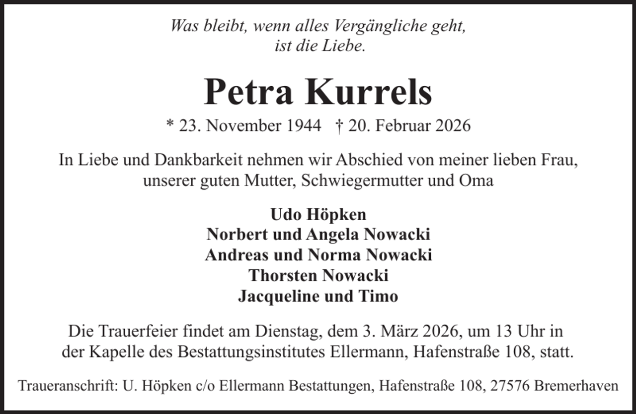 <p>Was bleibt, wenn alles Vergängliche geht,<br />ist die Liebe.</p><p>Petra Kurrels</p><p>* 23. November 1944 † 20. Februar 2026<br />In Liebe und Dankbarkeit nehmen wir Abschied von meiner lieben Frau,<br />unserer guten Mutter, Schwiegermutter und Oma<br />Udo Höpken<br />Norbert und Angela Nowacki<br />Andreas und Norma Nowacki<br />Thorsten Nowacki<br />Jacqueline und Timo<br />Die Trauerfeier findet am Dienstag, dem 3. März 2026, um 13 Uhr in<br />der Kapelle des Bestattungsinstitutes Ellermann, Hafenstraße 108, statt.<br />Traueranschrift: U. Höpken c/o Ellermann Bestattungen, Hafenstraße 108, 27576 Bremerhaven</p>