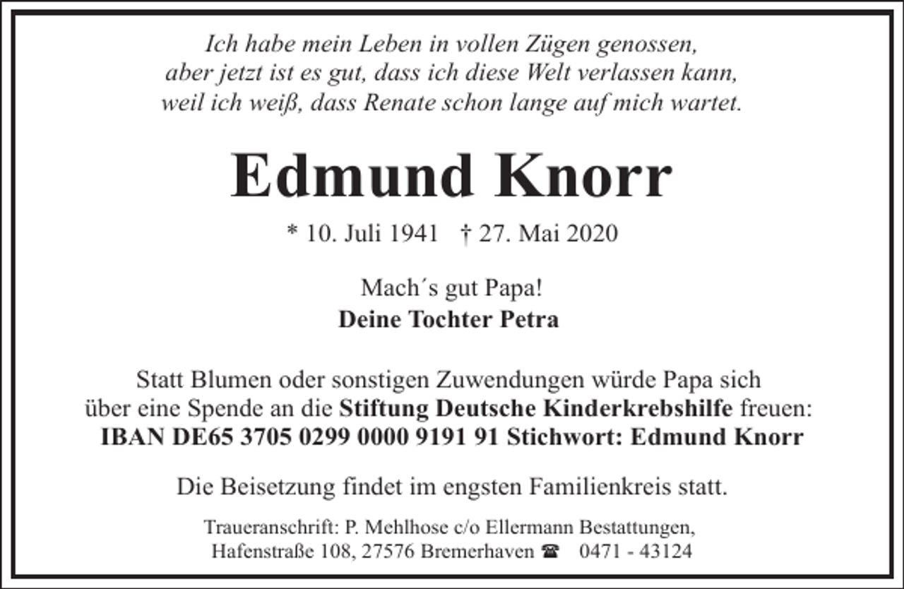 <p>Ich habe mein Leben in vollen Zügen genossen,<br />aber jetzt ist es gut, dass ich diese Welt verlassen kann,<br />weil ich weiß, dass Renate schon lange auf mich wartet.</p><p>Edmund Knorr<br />* 10. Juli 1941 † 27. Mai 2020<br />Mach´s gut Papa!<br />Deine Tochter Petra<br />Statt Blumen oder sonstigen Zuwendungen würde Papa sich<br />über eine Spende an die Stiftung Deutsche Kinderkrebshilfe freuen:<br />IBAN DE65 3705 0299 0000 91 Stichwort: Edmund Knorr<br />Die Beisetzung findet im engsten Familienkreis statt.<br />Traueranschrift: P. Mehlhose c/o Ellermann Bestattungen,<br />Hafenstraße 108, 27576 Bremerhaven ( 0471 - 43124</p>