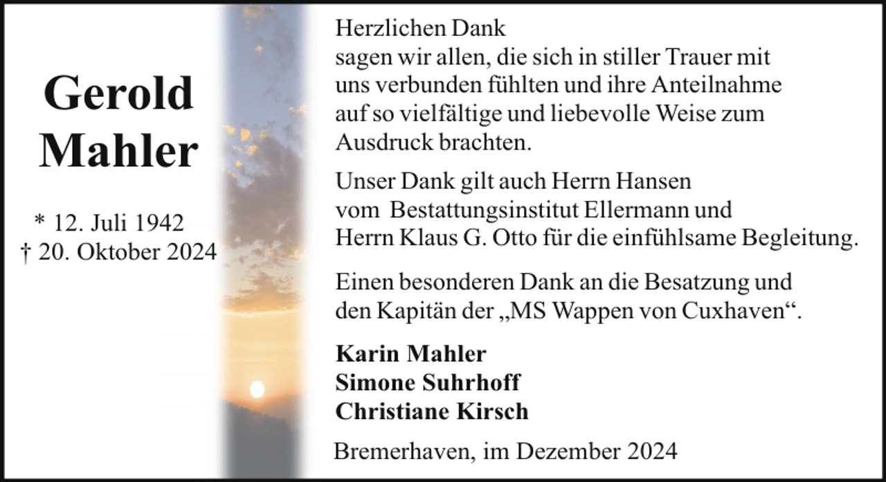 <p>Gerold<br />Mahler<br />* 12. Juli 1942<br />† 20. Oktober 2024</p><p>Herzlichen Dank<br />sagen wir allen, die sich in stiller Trauer mit<br />uns verbunden fühlten und ihre Anteilnahme<br />auf so vielfältige und liebevolle Weise zum<br />Ausdruck brachten.<br />Unser Dank gilt auch Herrn Hansen<br />vom Bestattungsinstitut Ellermann und<br />Herrn Klaus G. Otto für die einfühlsame Begleitung.<br />Einen besonderen Dank an die Besatzung und<br />den Kapitän der „MS Wappen von Cuxhaven“.<br />Karin Mahler<br />Simone Suhrhoff<br />Christiane Kirsch<br />Bremerhaven, im Dezember 2024</p>