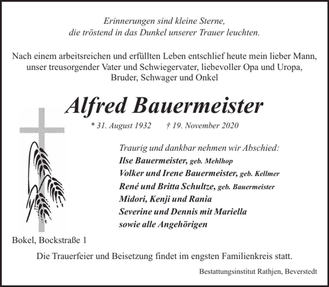 <p>Erinnerungen sind kleine Sterne,<br />die tröstend in das Dunkel unserer Trauer leuchten.<br />Nach einem arbeitsreichen und erfüllten Leben entschlief heute mein lieber Mann,<br />unser treusorgender Vater und Schwiegervater, liebevoller Opa und Uropa,<br />Bruder, Schwager und Onkel</p><p>Alfred Bauermeister<br />A<br />* 31. August 1932</p><p>† 19. November 2020</p><p>Traurig und dankbar nehmen wir Abschied:<br />Ilse Bauermeister, geb. Mehlhop<br />Volker und Irene Bauermeister, geb. Kellmer<br />René und Britta Schultze, geb. Bauermeister<br />Midori, Kenji und Rania<br />Severine und Dennis mit Mariella<br />sowie alle Angehörigen<br />Bokel, Bockstraße 1<br />Die Trauerfeier und Beisetzung findet im engsten Familienkreis statt.<br />Bestattungsinstitut Rathjen, Beverstedt</p>