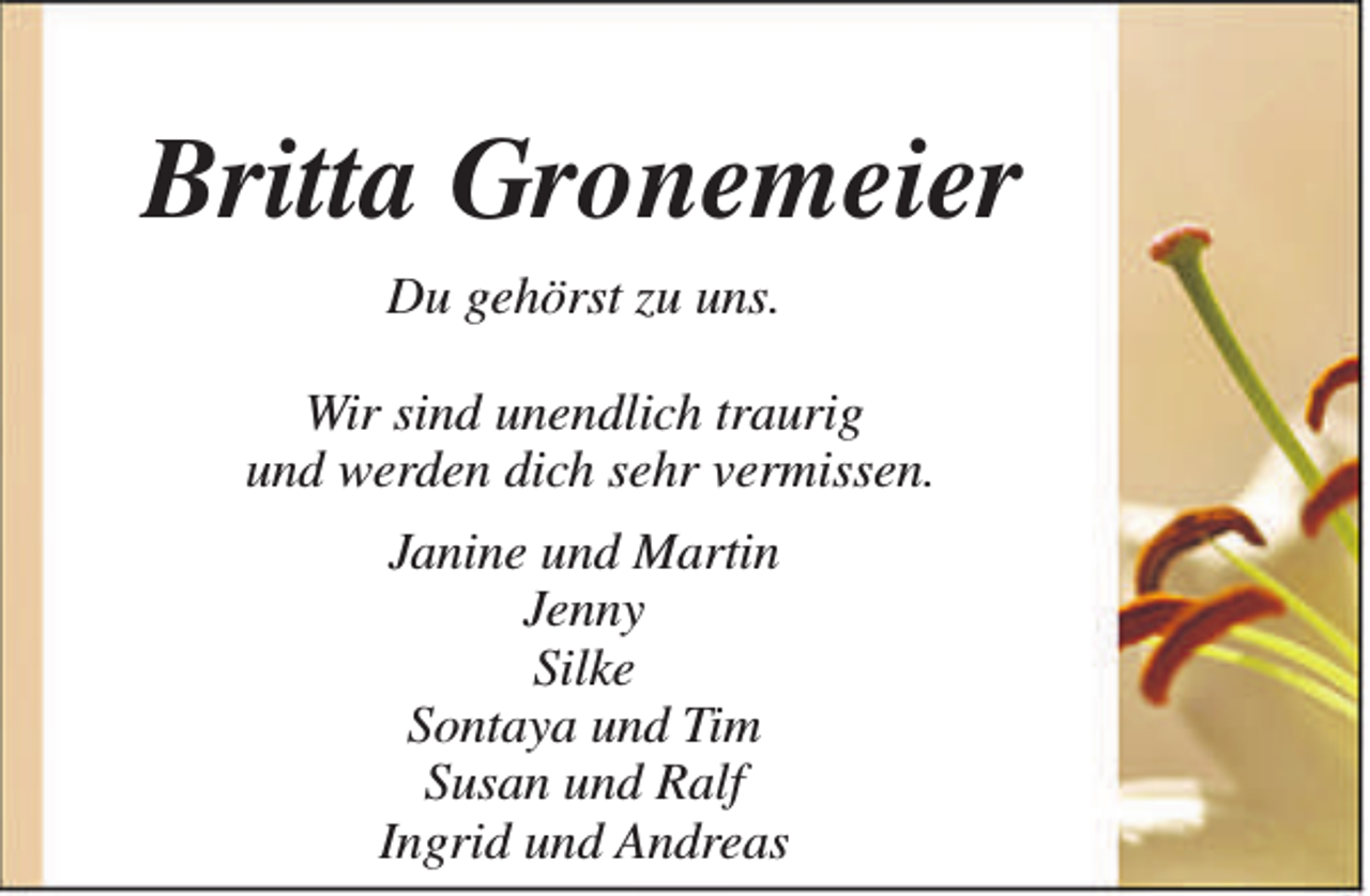 <p>Britta Gronemeier<br />Du gehörst zu uns.<br />Wir sind unendlich traurig<br />und werden dich sehr vermissen.<br />Janine und Martin<br />Jenny<br />Silke<br />Sontaya und Tim<br />Susan und Ralf<br />Ingrid und Andreas</p>