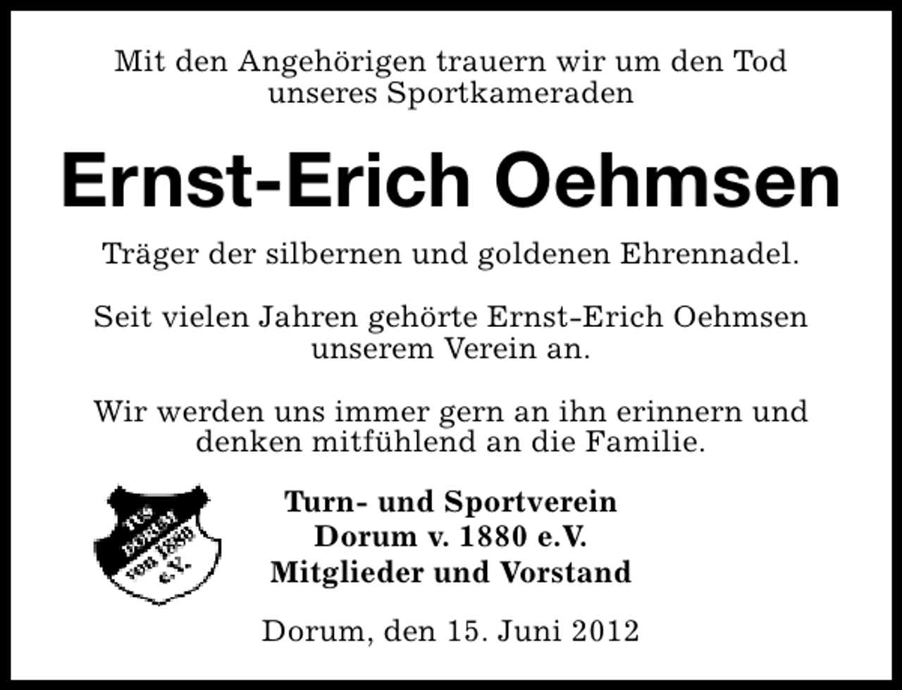 <p>Mit den Angehörigen trauern wir um den Tod<br />unseres Sportkameraden</p><p>Ernst-Erich Oehmsen<br />Träger der silbernen und goldenen Ehrennadel.<br />Seit vielen Jahren gehörte Ernst-Erich Oehmsen<br />unserem Verein an.<br />Wir werden uns immer gern an ihn erinnern und<br />denken mitfühlend an die Familie.<br />Turn- und Sportverein<br />Dorum v. 1880 e.V.<br />Mitglieder und Vorstand<br />Dorum, den 15. Juni 2012</p>