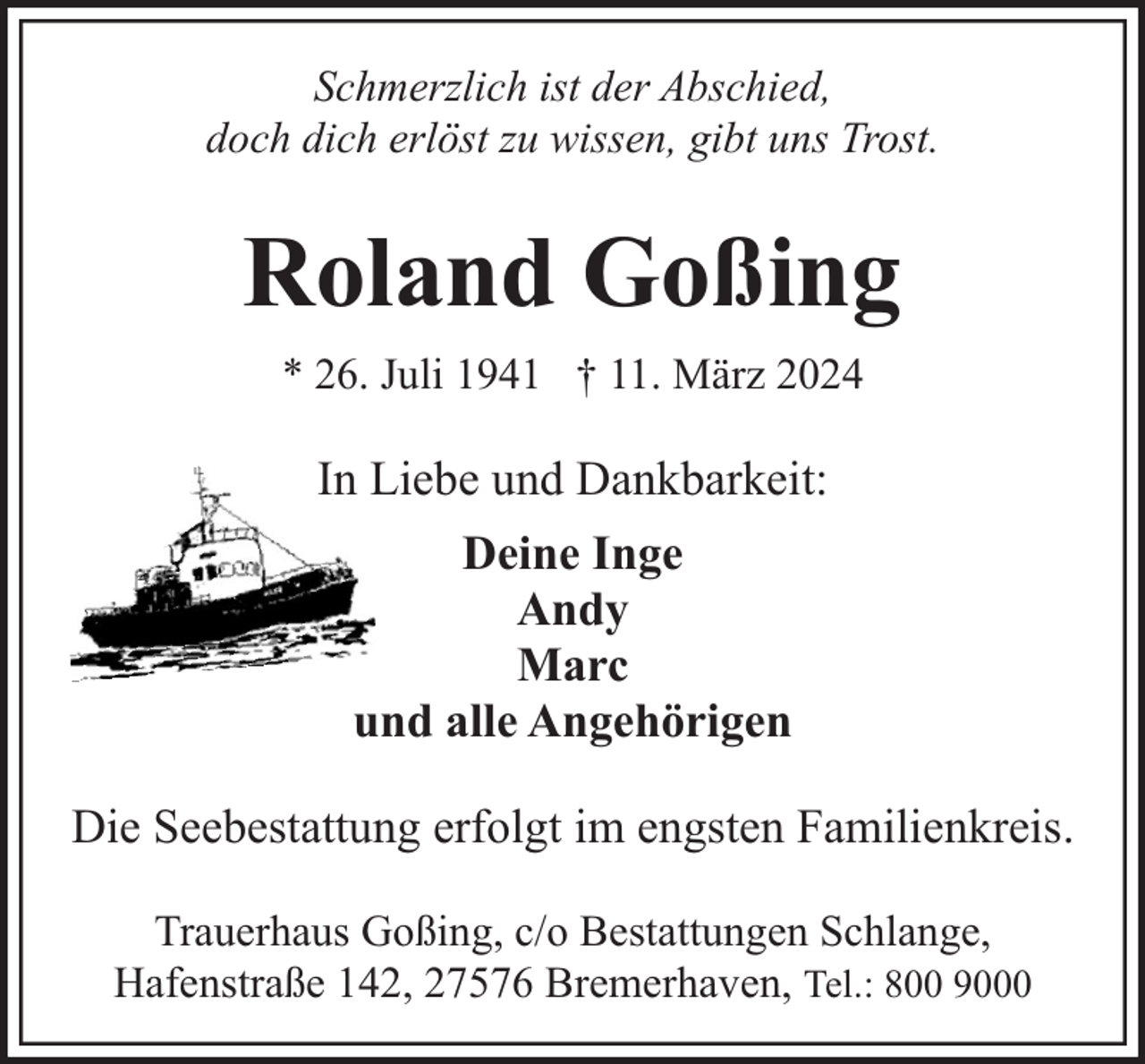 <p>Schmerzlich ist der Abschied,<br />doch dich erlöst zu wissen, gibt uns Trost.</p><p>Roland Goßing<br />* 26. Juli 1941 † 11. März 2024</p><p>In Liebe und Dankbarkeit:<br />Deine Inge<br />Andy<br />Marc<br />und alle Angehörigen<br />Die Seebestattung erfolgt im engsten Familienkreis.<br />Trauerhaus Goßing, c/o Bestattungen Schlange,<br />Hafenstraße 142, 27576 Bremerhaven, Tel.: 800 9000</p>