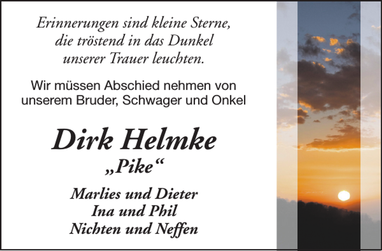 <p>Erinnerungen sind kleine Sterne,<br />die tröstend in das Dunkel<br />unserer Trauer leuchten.<br />Wir müssen Abschied nehmen von<br />unserem Bruder, Schwager und Onkel</p><p>Dirk Helmke<br />„Pike“</p><p>Marlies und Dieter<br />Ina und Phil<br />Nichten und Neffen</p>