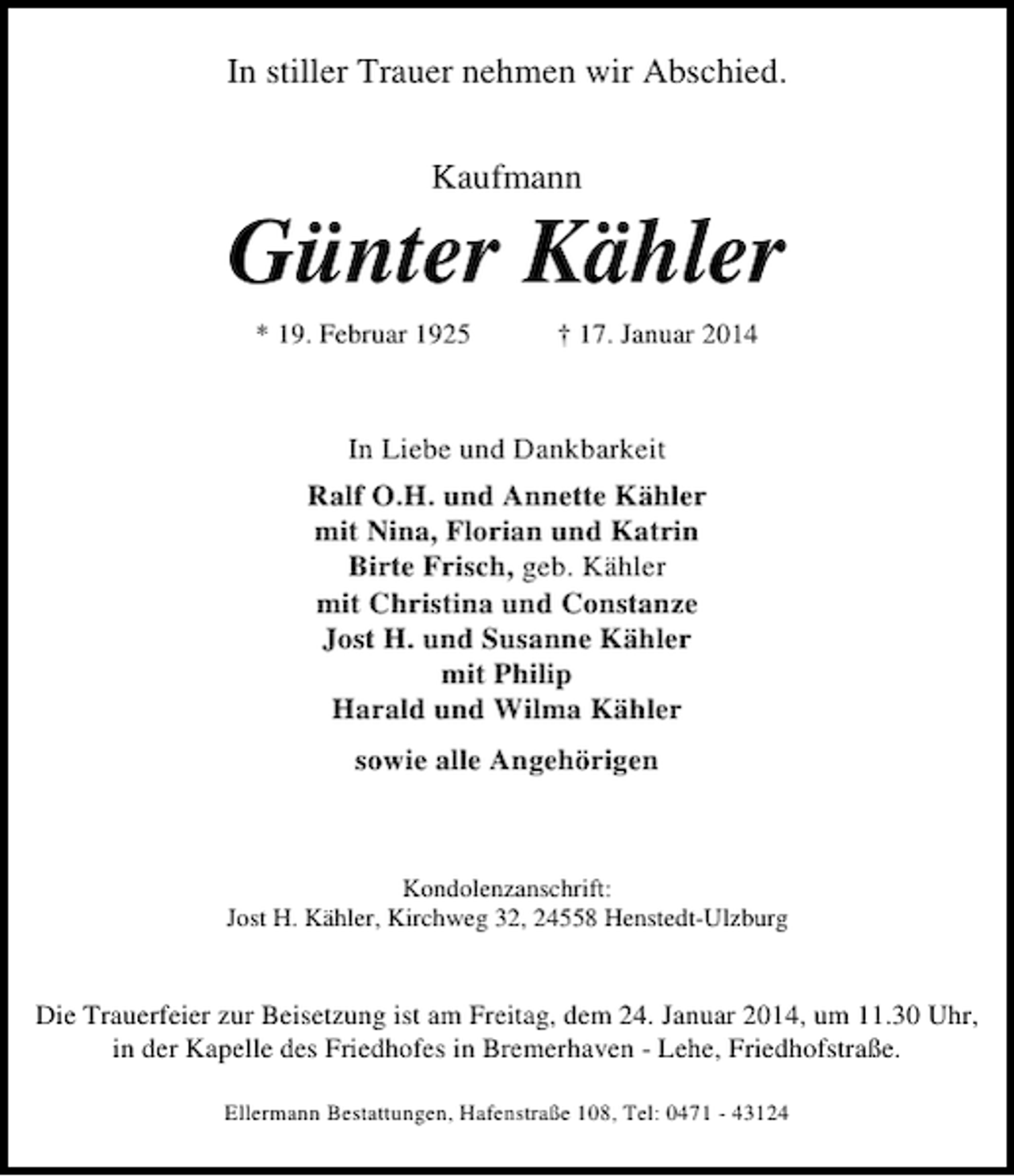 <p>In stiller Trauer nehmen wir Abschied.<br />Kaufmann</p><p>Günter Kähler<br />* 19. Februar 1925</p><p>† 17. Januar 2014</p><p>In Liebe und Dankbarkeit<br />Ralf O.H. und Annette Kähler<br />mit Nina, Florian und Katrin<br />Birte Frisch, geb. Kähler<br />mit Christina und Constanze<br />Jost H. und Susanne Kähler<br />mit Philip<br />Harald und Wilma Kähler<br />sowie alle Angehörigen</p><p>Kondolenzanschrift:<br />Jost H. Kähler, Kirchweg 32, 24558 Henstedt-Ulzburg</p><p>Die Trauerfeier zur Beisetzung ist am Freitag, dem 24. Januar 2014, um 11.30 Uhr,<br />in der Kapelle des Friedhofes in Bremerhaven - Lehe, Friedhofstraße.<br />Ellermann Bestattungen, Hafenstraße 108, Tel: 0471 - 43124</p>