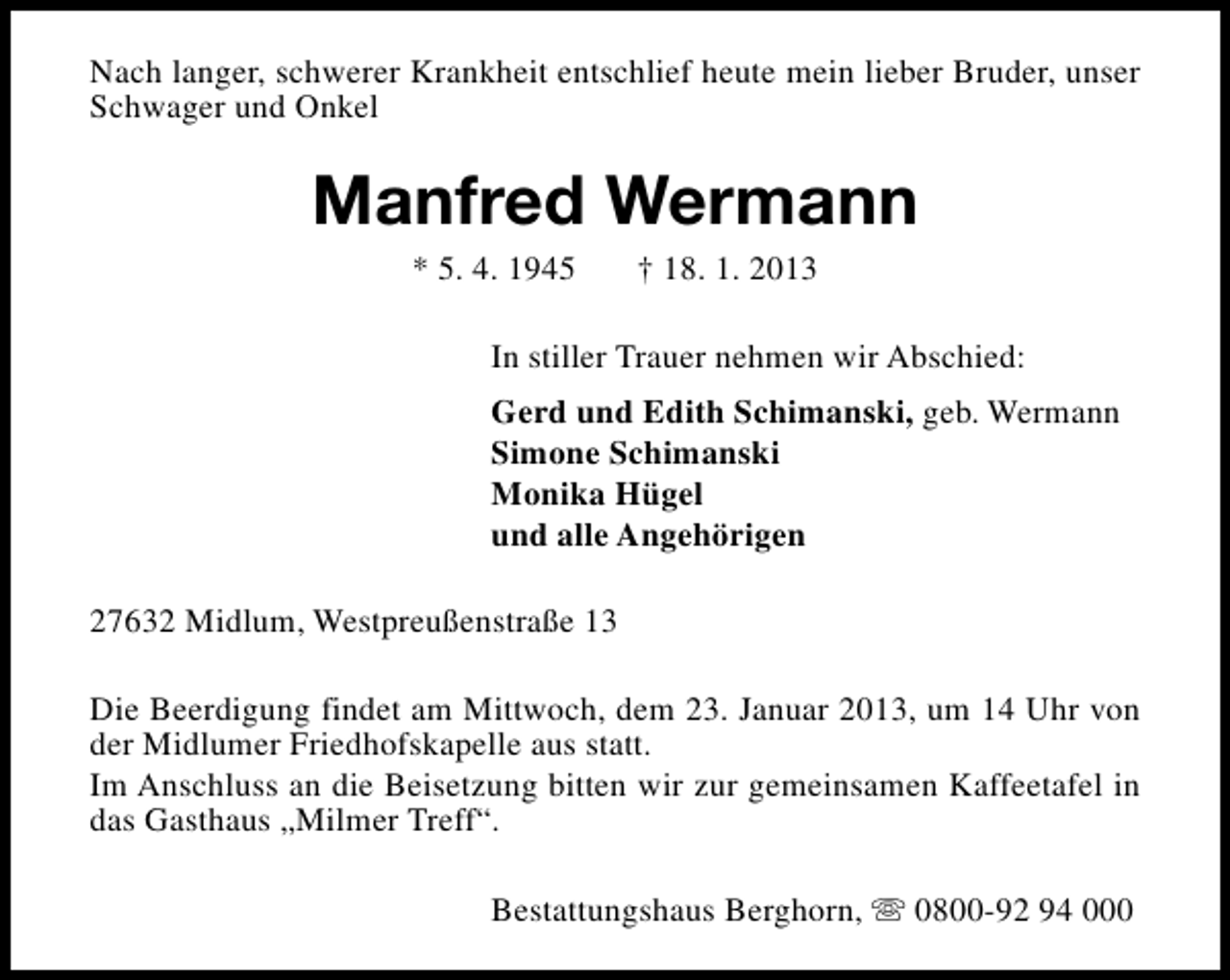 <p>Nach langer, schwerer Krankheit entschlief heute mein lieber Bruder, unser<br />Schwager und Onkel</p><p>Manfred Wermann<br />* 5. 4. 1945</p><p>† 18. 1. 2013</p><p>In stiller Trauer nehmen wir Abschied:<br />Gerd und Edith Schimanski, geb. Wermann<br />Simone Schimanski<br />Monika Hügel<br />und alle Angehörigen<br />27632 Midlum, Westpreußenstraße 13<br />Die Beerdigung findet am Mittwoch, dem 23. Januar 2013, um 14 Uhr von<br />der Midlumer Friedhofskapelle aus statt.<br />Im Anschluss an die Beisetzung bitten wir zur gemeinsamen Kaffeetafel in<br />das Gasthaus „Milmer Treff“.<br />Bestattungshaus Berghorn, s 0800-92 94 000</p>